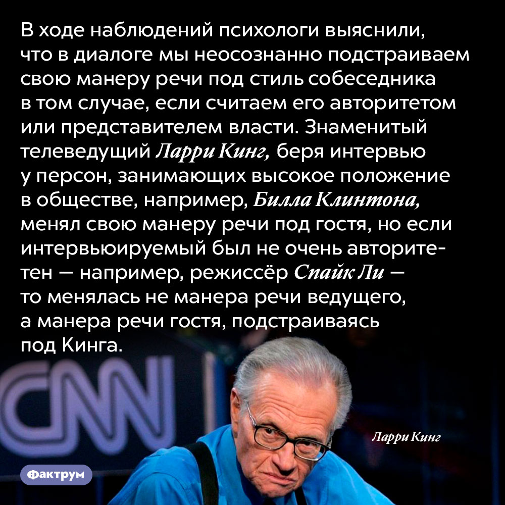 Мы неосознанно подстраиваем манеру речи под стиль собеседника, если считаем его авторитетом. В ходе наблюдений психологи выяснили, что в диалоге мы неосознанно подстраиваем свою манеру речи под стиль собеседника в том случае, если считаем его авторитетом или представителем власти. Знаменитый телеведущий Ларри Кинг, беря интервью у персон, занимающих высокое положение в обществе, например, Билла Клинтона, менял свою манеру речи под гостя, но если интервьюируемый был не очень авторитетен — например, режиссёр Спайк Ли — то менялась не манера речи ведущего, а манера речи гостя, подстраиваясь под Кинга.