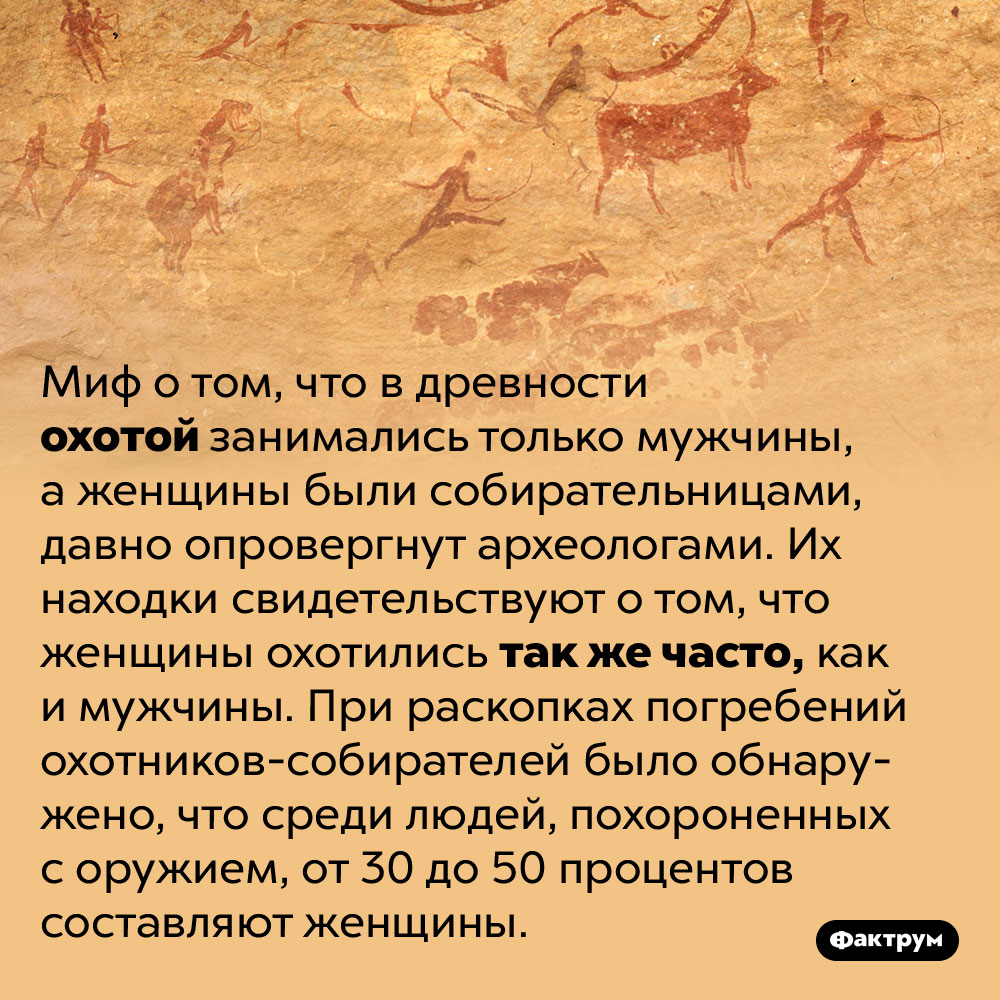 Древние женщины охотились наравне с мужчинами. Миф о том, что в древности охотой занимались только мужчины, а женщины были собирательницами, давно опровергнут археологами. Их находки свидетельствуют о том, что женщины охотились так же часто, как и мужчины. При раскопках погребений охотников-собирателей было обнаружено, что среди людей, похороненных с оружием, от 30 до 50 процентов составляют женщины.
