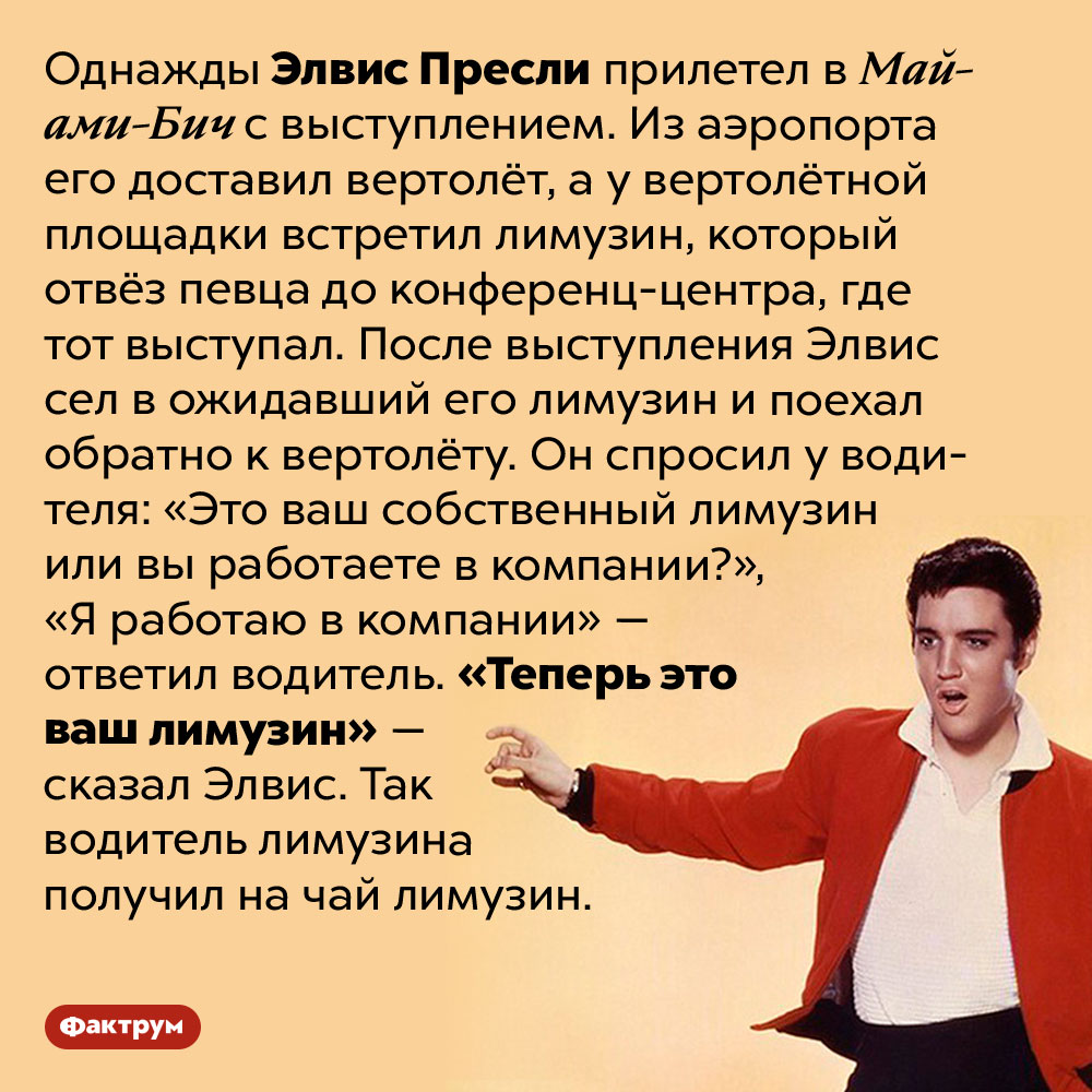 Щедрые чаевые от Элвиса Пресли. Однажды Элвис Пресли прилетел в Майами-Бич с выступлением. Из аэропорта его доставил вертолёт, а у вертолётной площадки встретил лимузин, который отвёз певца до конференц-центра, где тот выступал. После выступления Элвис сел в ожидавший его лимузин и поехал обратно к вертолёту. Он спросил у водителя: «Это ваш собственный лимузин или вы работаете в компании?», «Я работаю в компании» — ответил водитель. «Теперь это ваш лимузин» — сказал Элвис. Так водитель лимузина получил на чай лимузин.