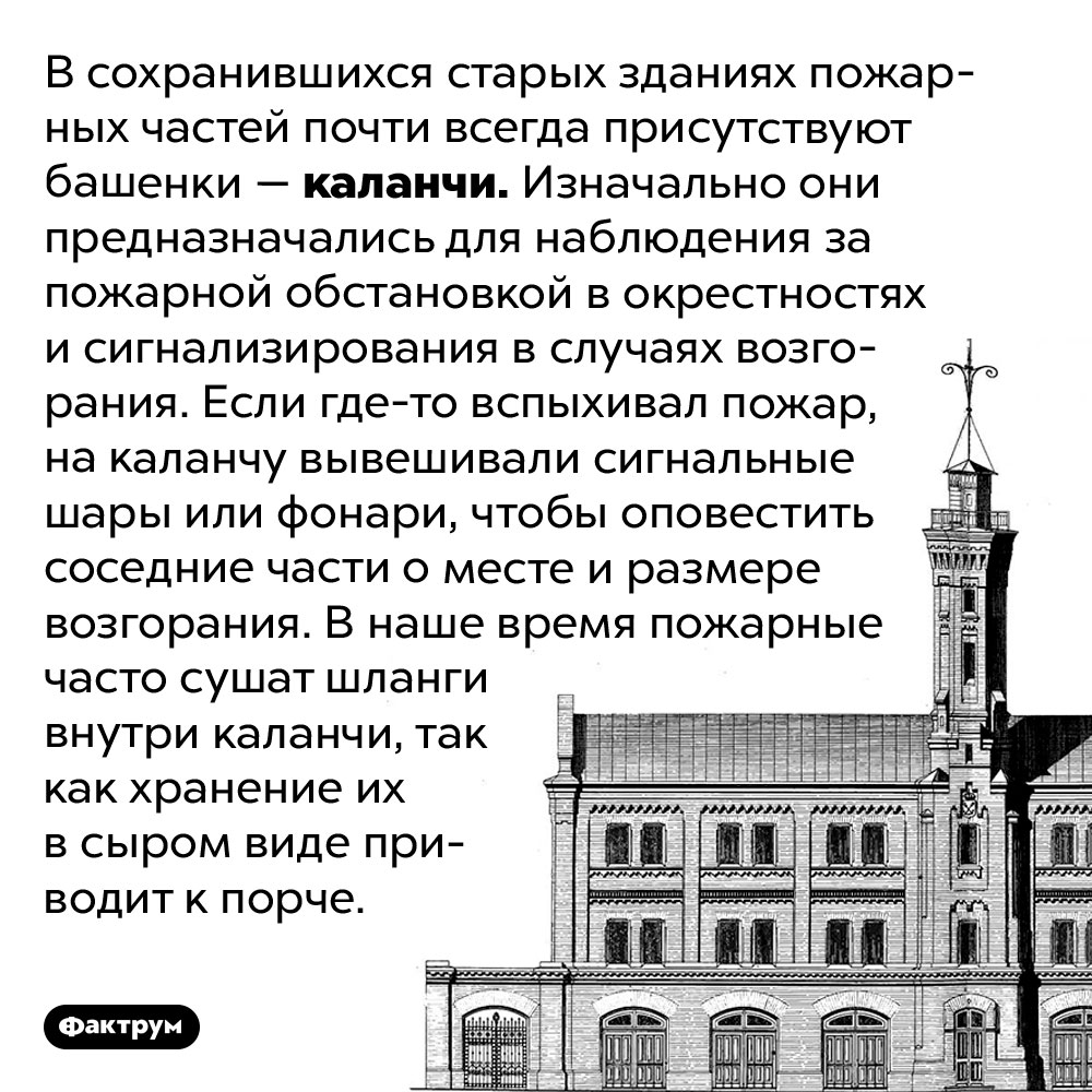 Зачем старым зданиям пожарных частей башенки. В сохранившихся старых зданиях пожарных частей почти всегда присутствуют башенки — каланчи. Изначально они предназначались для наблюдения за пожарной обстановкой в окрестностях и сигнализирования в случаях возгорания. Если где-то вспыхивал пожар, на каланчу вывешивали сигнальные шары или фонари, чтобы оповестить соседние части о месте и размере возгорания. В наше время пожарные часто сушат шланги внутри каланчи, так как хранение их в сыром виде приводит к порче.