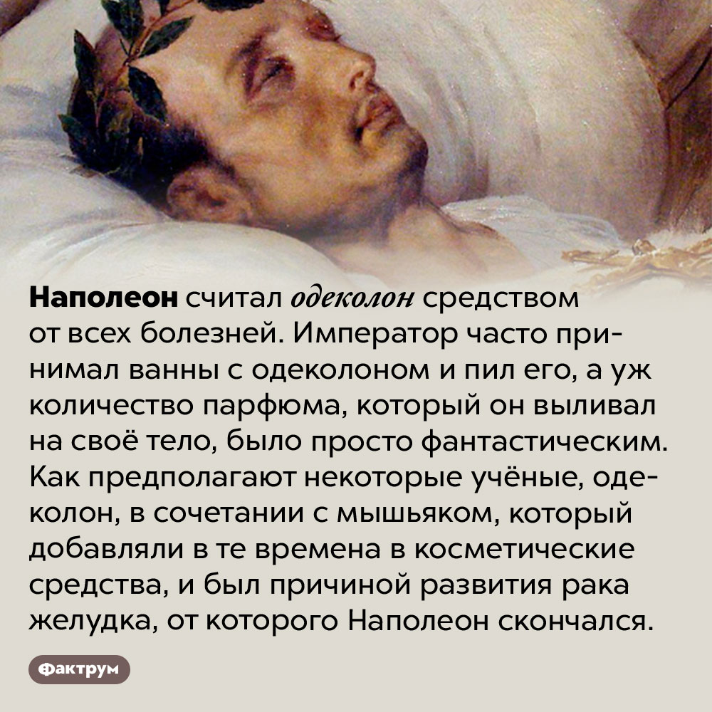 Наполеон пил одеколон. Наполеон считал одеколон средством от всех болезней. Император часто принимал ванны с одеколоном и пил его, а уж количество парфюма, который он выливал на своё тело, было просто фантастическим. Как предполагают некоторые учёные, одеколон, в сочетании с мышьяком, который добавляли в те времена в косметические средства, и был причиной развития рака желудка, от которого Наполеон скончался.