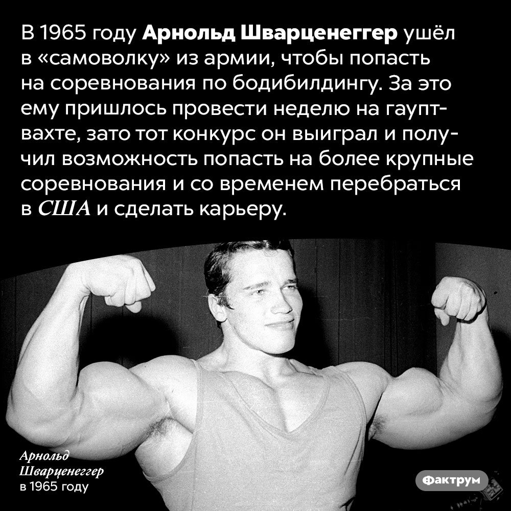Однажды Шварценеггер ушёл в «самоволку». В 1965 году Арнольд Шварценеггер ушёл в «самоволку» из армии, чтобы попасть на соревнования по бодибилдингу. За это ему пришлось провести неделю на гауптвахте, зато тот конкурс он выиграл и получил возможность попасть на более крупные соревнования и со временем перебраться в США и сделать карьеру.