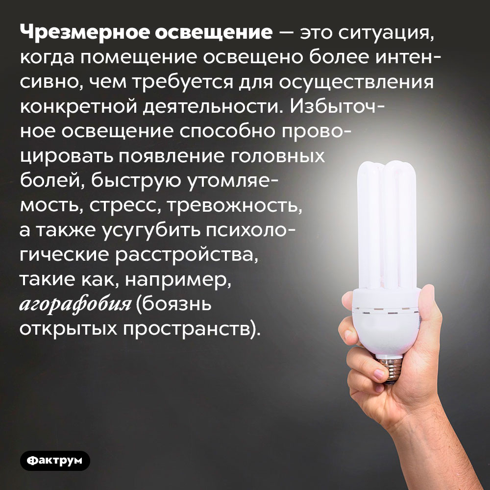 От чрезмерного освещения может разболеться голова. Чрезмерное освещение — это ситуация, когда помещение освещено более интенсивно, чем требуется для осуществления конкретной деятельности. Избыточное освещение способно провоцировать появление головных болей, быструю утомляемость, стресс, тревожность, а также усугубить психологические расстройства, такие как, например, агорафобия (боязнь открытых пространств).