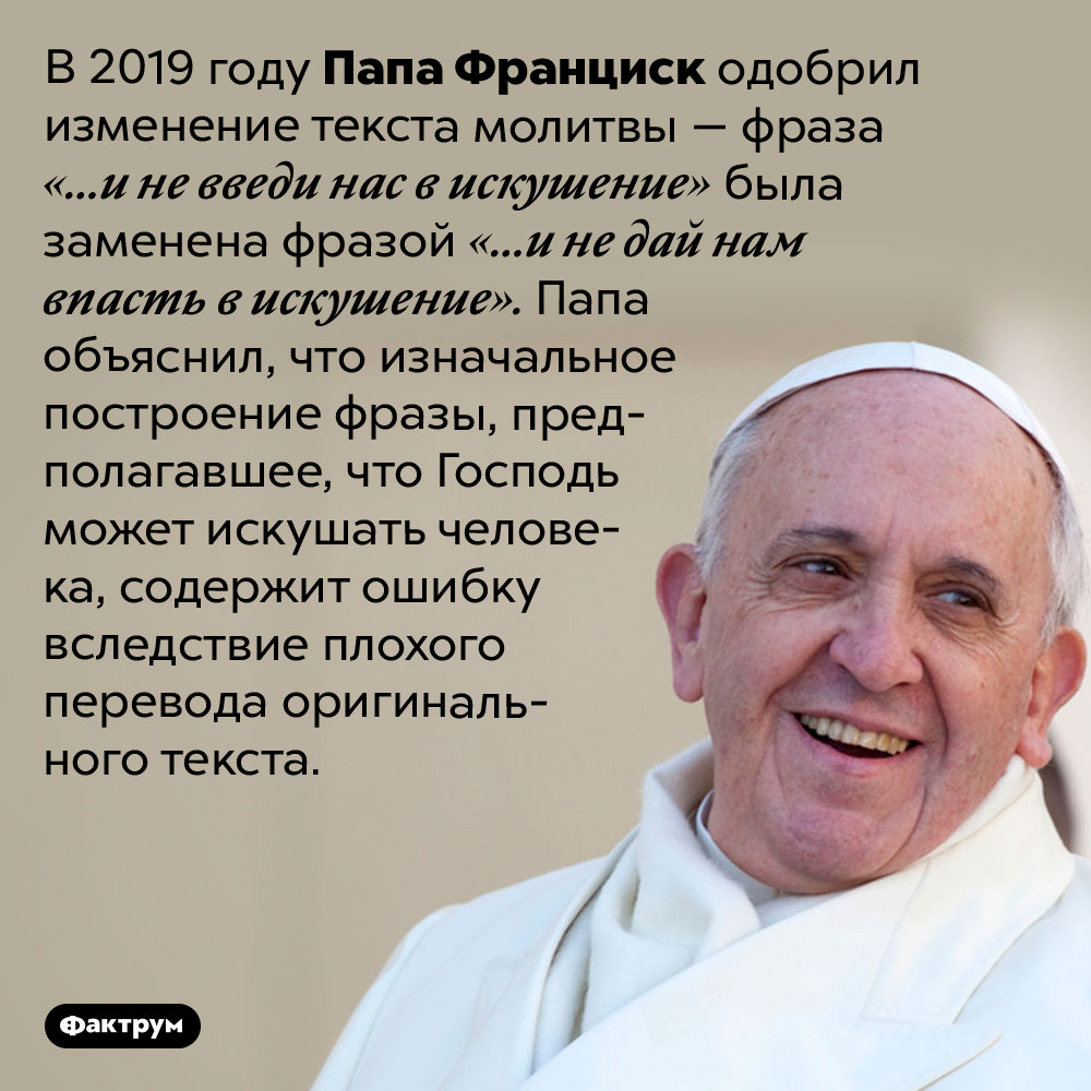 Папа Франциск изменил молитву. В 2019 году Папа Франциск одобрил изменение текста молитвы — фраза «…и не введи нас в искушение» была заменена фразой «…и не дай нам впасть в искушение». Папа объяснил, что изначальное построение фразы, предполагавшее, что Господь может искушать человека, содержит ошибку вследствие плохого перевода оригинального текста.