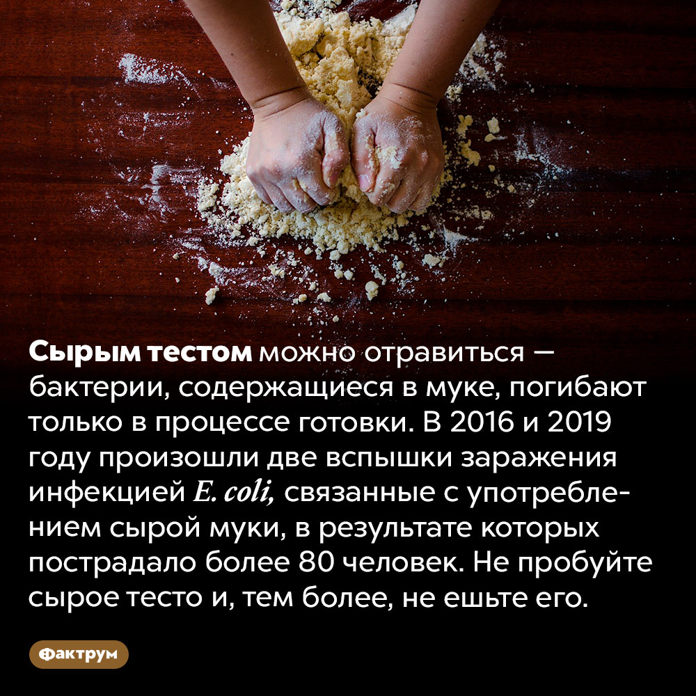 Сырым тестом можно отравиться. Сырым тестом можно отравиться — бактерии, содержащиеся в муке, погибают только в процессе готовки. В 2016 и 2019 году произошли две вспышки заражения инфекцией E. coli, связанные с употреблением сырой муки, в результате которых пострадало более 80 человек. Не пробуйте сырое тесто и, тем более, не ешьте его.