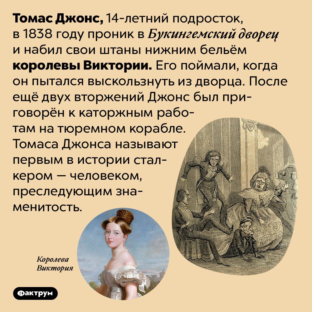 Первый в истории сталкер крал нижнее бельё королевы Виктории. Томас Джонс, 14-летний подросток, в 1838 году проник в Букингемский дворец и набил свои штаны нижним бельём королевы Виктории. Его поймали, когда он пытался выскользнуть из дворца. После ещё двух вторжений Джонс был приговорён к каторжным работам на тюремном корабле. Томаса Джонса называют первым в истории сталкером — человеком, преследующим знаменитость.