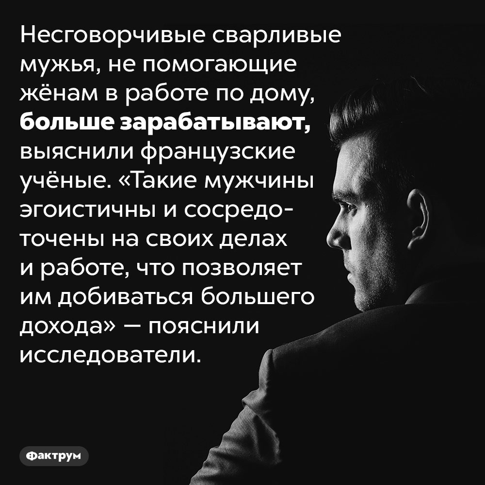 Сварливые мужья больше зарабатывают. Несговорчивые сварливые мужья, не помогающие жёнам в работе по дому, больше зарабатывают, выяснили французские учёные. «Такие мужчины эгоистичны и сосредоточены на своих делах и работе, что позволяет им добиваться большего дохода» — пояснили исследователи.