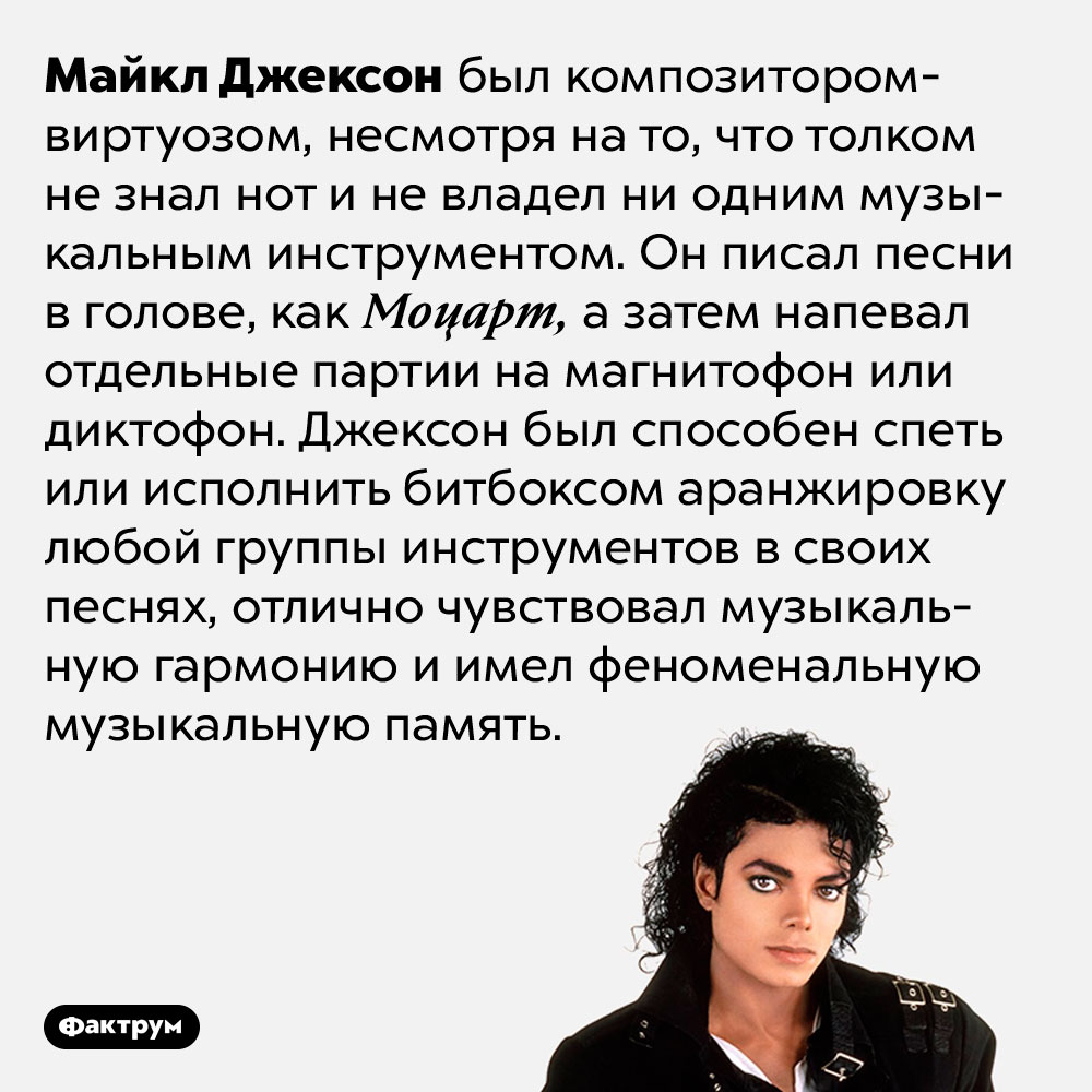 Майкл Джексон был композитором-виртуозом. Майкл Джексон был композитором-виртуозом, несмотря на то, что толком не знал нот и не владел ни одним музыкальным инструментом. Он писал песни в голове, как Моцарт, а затем напевал отдельные партии на магнитофон или диктофон. Джексон был способен спеть или исполнить битбоксом аранжировку любой группы инструментов в своих песнях, отлично чувствовал музыкальную гармонию и имел феноменальную музыкальную память.