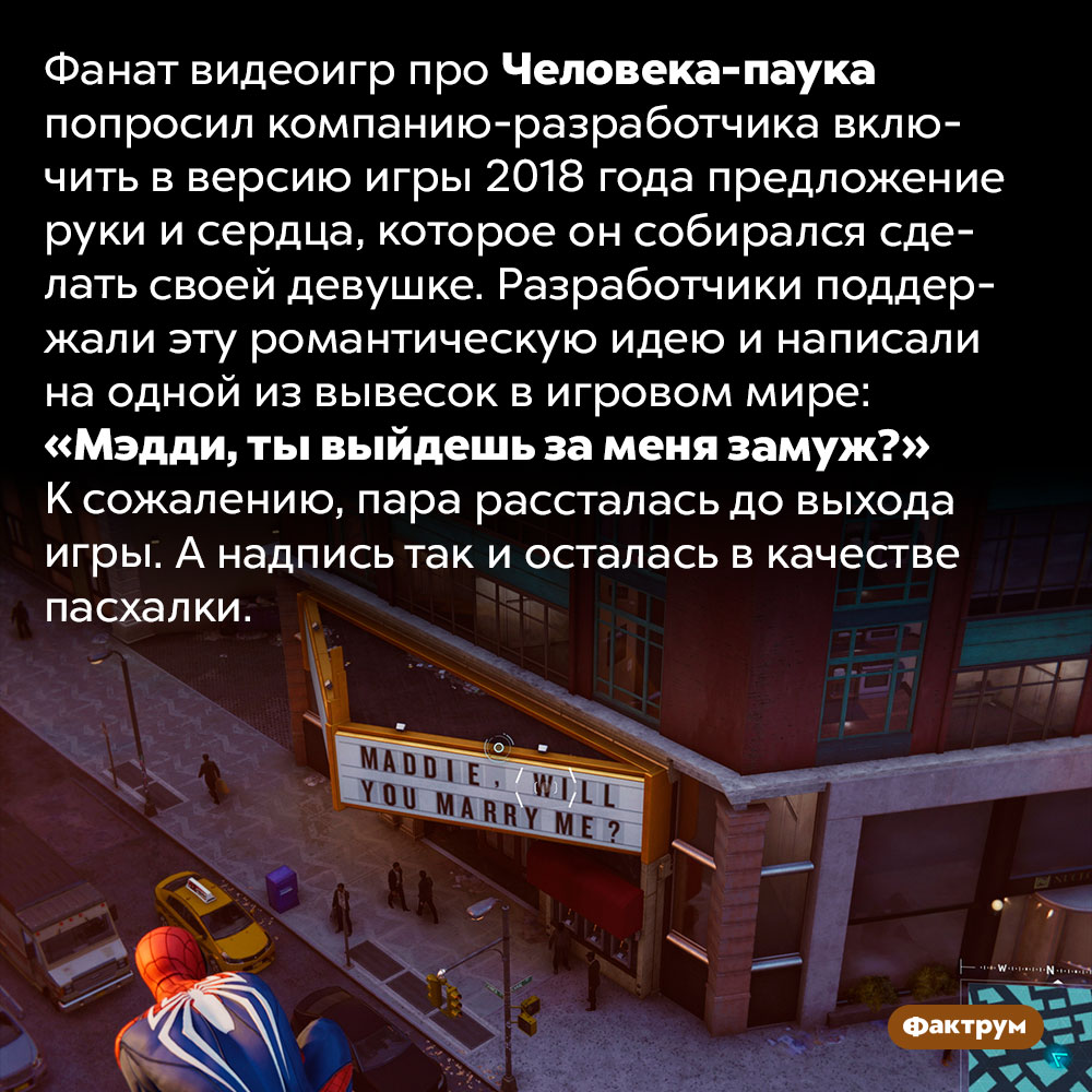 Предложение руки и сердца в игре про Человека-паука. Фанат видеоигр про Человека-паука попросил компанию-разработчика включить в версию игры 2018 года предложение руки и сердца, которое он собирался сделать своей девушке. Разработчики поддержали эту романтическую идею и написали на одной из вывесок в игровом мире: «Мэдди, ты выйдешь за меня замуж?» К сожалению, пара рассталась до выхода игры. А надпись так и осталась в качестве пасхалки.