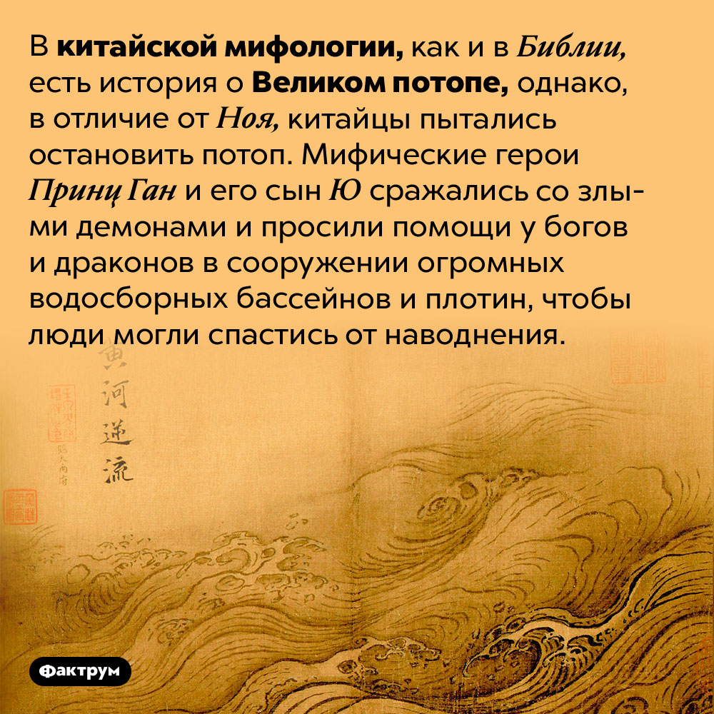 В китайской мифологии тоже есть Великий потоп. В китайской мифологии, как и в Библии, есть история о Великом потопе, однако, в отличие от Ноя, китайцы пытались остановить потоп. Мифические герои Принц Ган и его сын Ю сражались со злыми демонами и просили помощи у богов и драконов в сооружении огромных водосборных бассейнов и плотин, чтобы люди могли спастись от наводнения.