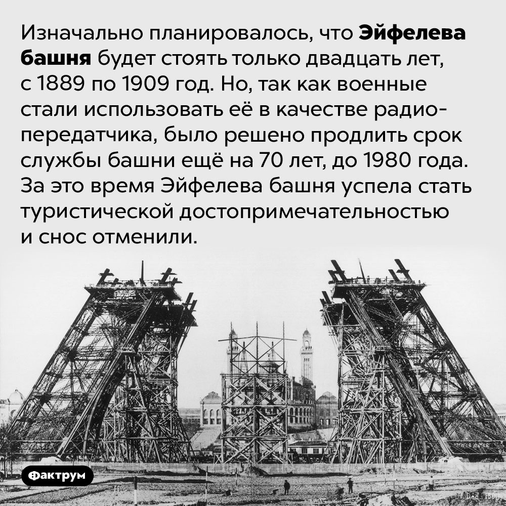 Почему не снесли Эйфелеву башню. Изначально планировалось, что Эйфелева башня будет стоять только двадцать лет, с 1889 по 1909 год. Но, так как военные стали использовать её в качестве радиопередатчика, было решено продлить срок службы башни ещё на 70 лет, до 1980 года. За это время Эйфелева башня успела стать туристической достопримечательностью и снос отменили.