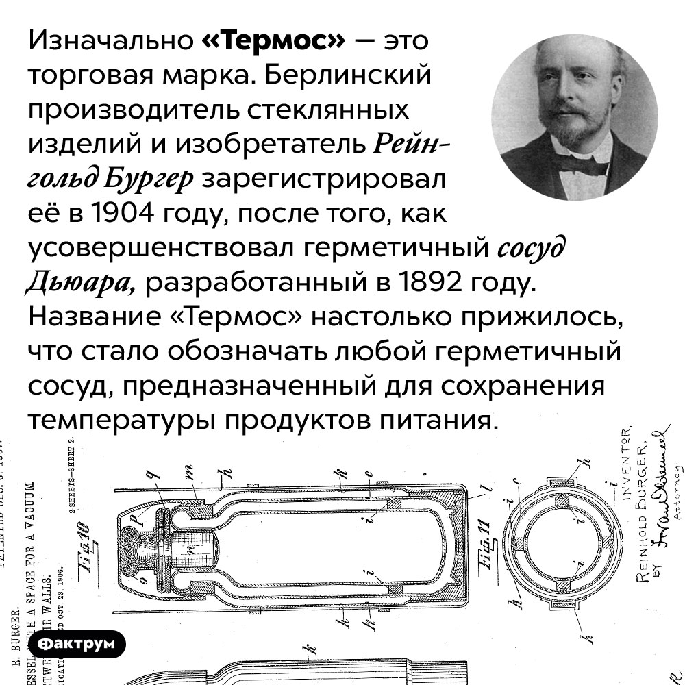 «Термос» — это торговая марка. Изначально «Термос» — это торговая марка. Берлинский производитель стеклянных изделий и изобретатель Рейнгольд Бургер зарегистрировал её в 1904 году, после того, как усовершенствовал герметичный сосуд Дьюара, разработанный в 1892 году. Название «Термос» настолько прижилось, что стало обозначать любой герметичный сосуд, предназначенный для сохранения температуры продуктов питания.