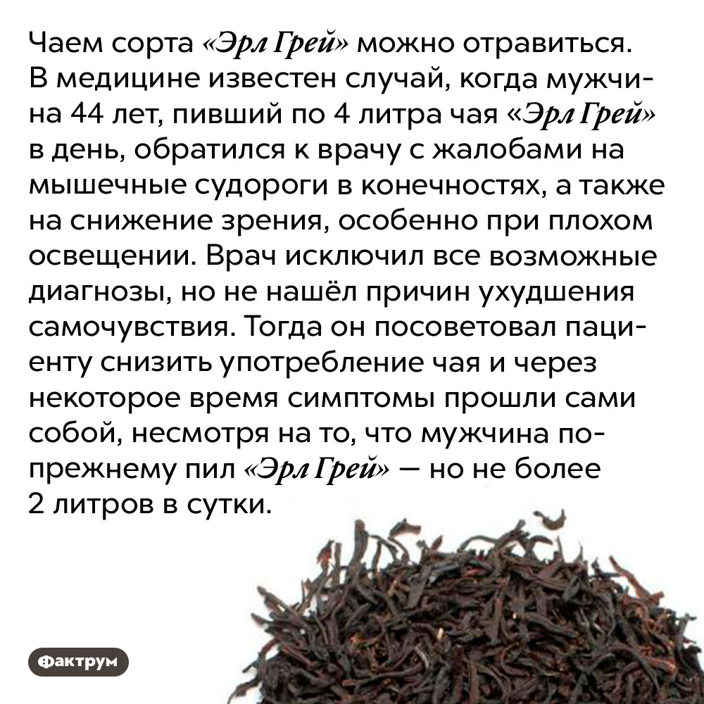 Чаем сорта «Эрл Грей» можно отравиться. Чаем сорта «Эрл Грей» можно отравиться. В медицине известен случай, когда мужчина 44 лет, пивший по 4 литра чая «Эрл Грей» в день, обратился к врачу с жалобами на мышечные судороги в конечностях, а также на снижение зрения, особенно при плохом освещении. Врач исключил все возможные диагнозы, но не нашёл причин ухудшения самочувствия. Тогда он посоветовал пациенту снизить употребление чая и через некоторое время симптомы прошли сами собой, несмотря на то, что мужчина по-прежнему пил «Эрл Грей» — но не более 2 литров в сутки.