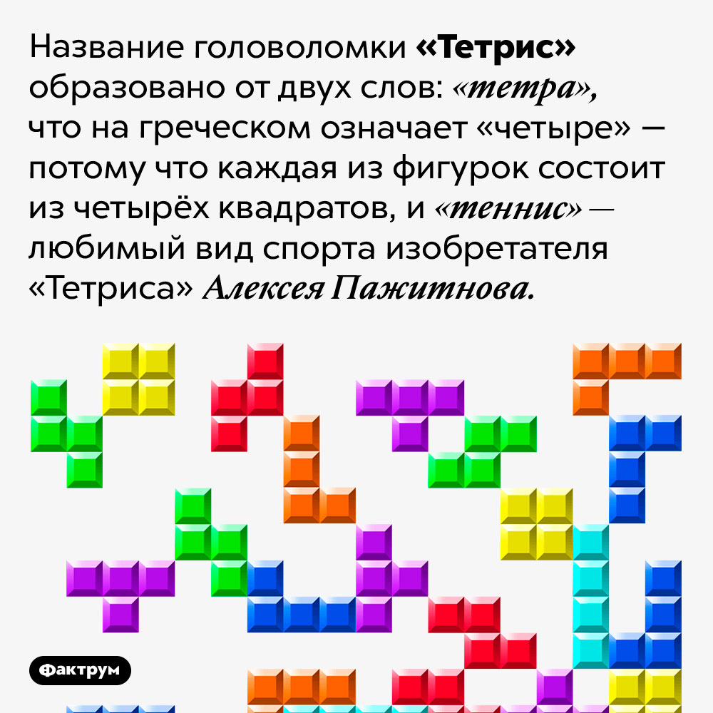 Почему «Тетрис» так называется. Название головоломки «Тетрис» образовано от двух слов: «тетра», что на греческом означает «четыре» — потому что каждая из фигурок состоит из четырёх квадратов, и «теннис» — любимый вид спорта изобретателя «Тетриса» Алексея Пажитнова.