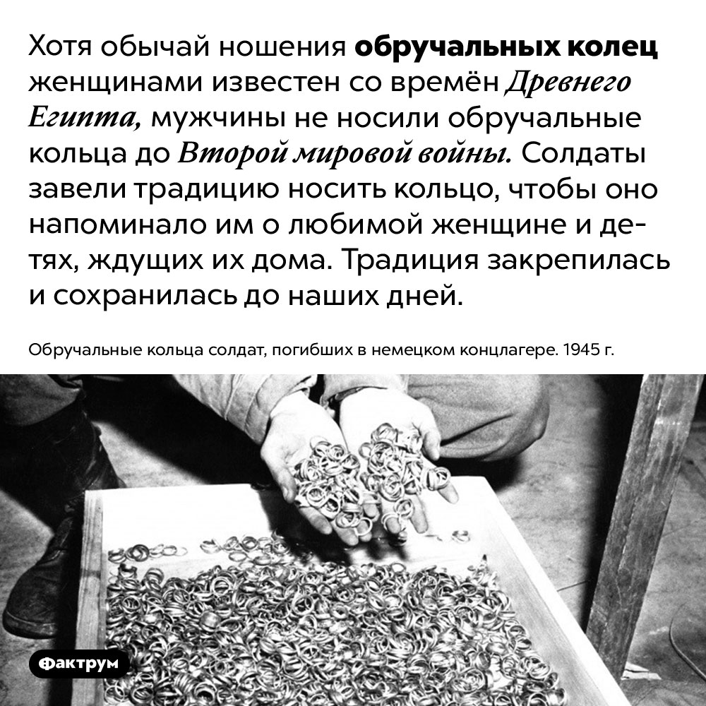 Мужчины не носили обручальные кольца до Второй мировой войны. Хотя обычай ношения обручальных колец женщинами известен со времён Древнего Египта, мужчины не носили обручальные кольца до Второй мировой войны. Солдаты завели традицию носить кольцо, чтобы оно напоминало им о любимой женщине и детях, ждущих их дома. Традиция закрепилась и сохранилась до наших дней.