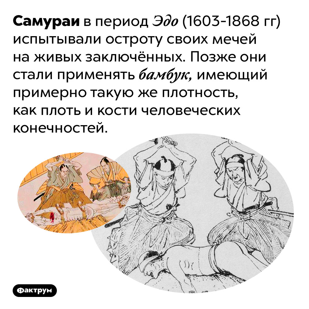 Самураи пробовали остроту своих мечей на живых людях. Самураи в период Эдо (1603-1868 гг) испытывали остроту своих мечей на живых заключённых. Позже они стали применять бамбук, имеющий примерно такую же плотность, как плоть и кости человеческих конечностей.