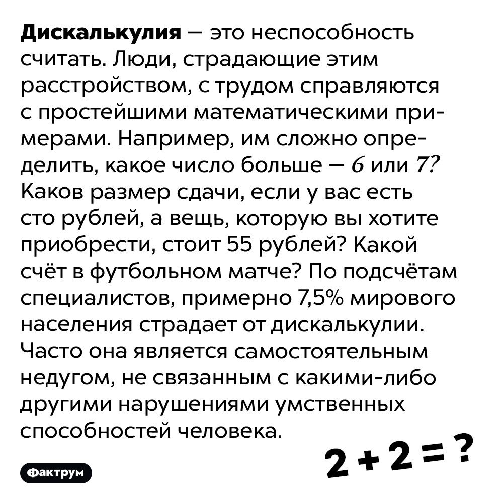 Патологическая неспособность считать называется дискалькулией. Дискалькулия — это неспособность считать. Люди, страдающие этим расстройством, с трудом справляются с простейшими математическими примерами. Например, им сложно определить, какое число больше — 6 или 7? Каков размер сдачи, если у вас есть сто рублей, а вещь, которую вы хотите приобрести, стоит 55 рублей? Какой счёт в футбольном матче?
По подсчётам специалистов, примерно 7,5% мирового населения страдает от дискалькулии. Часто она является самостоятельным недугом, не связанным с какими-либо другими нарушениями умственных способностей человека.