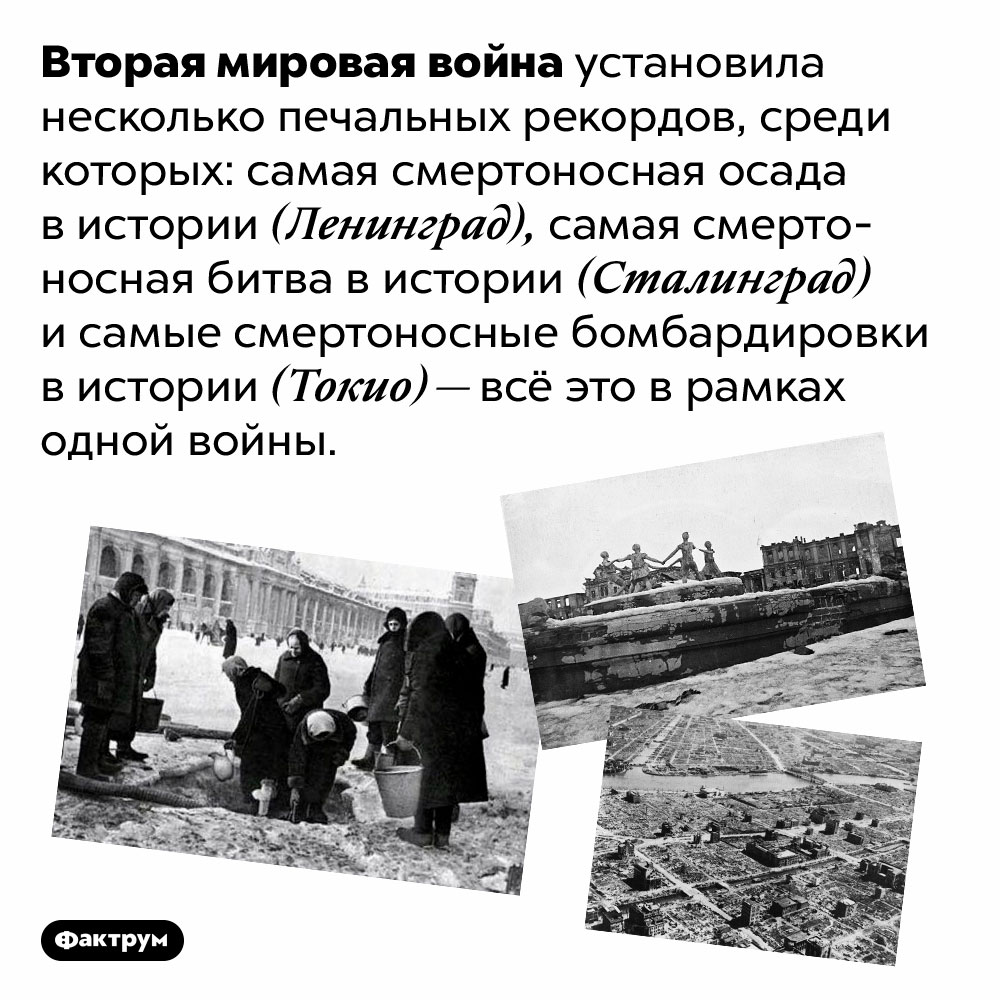 Вторая мировая война установила несколько печальных рекордов. Вторая мировая война установила несколько печальных рекордов, среди которых: самая смертоносная осада в истории (Ленинград), самая смертоносная битва в истории (Сталинград) и самые смертоносные бомбардировки в истории (Токио) — всё это в рамках одной войны.
