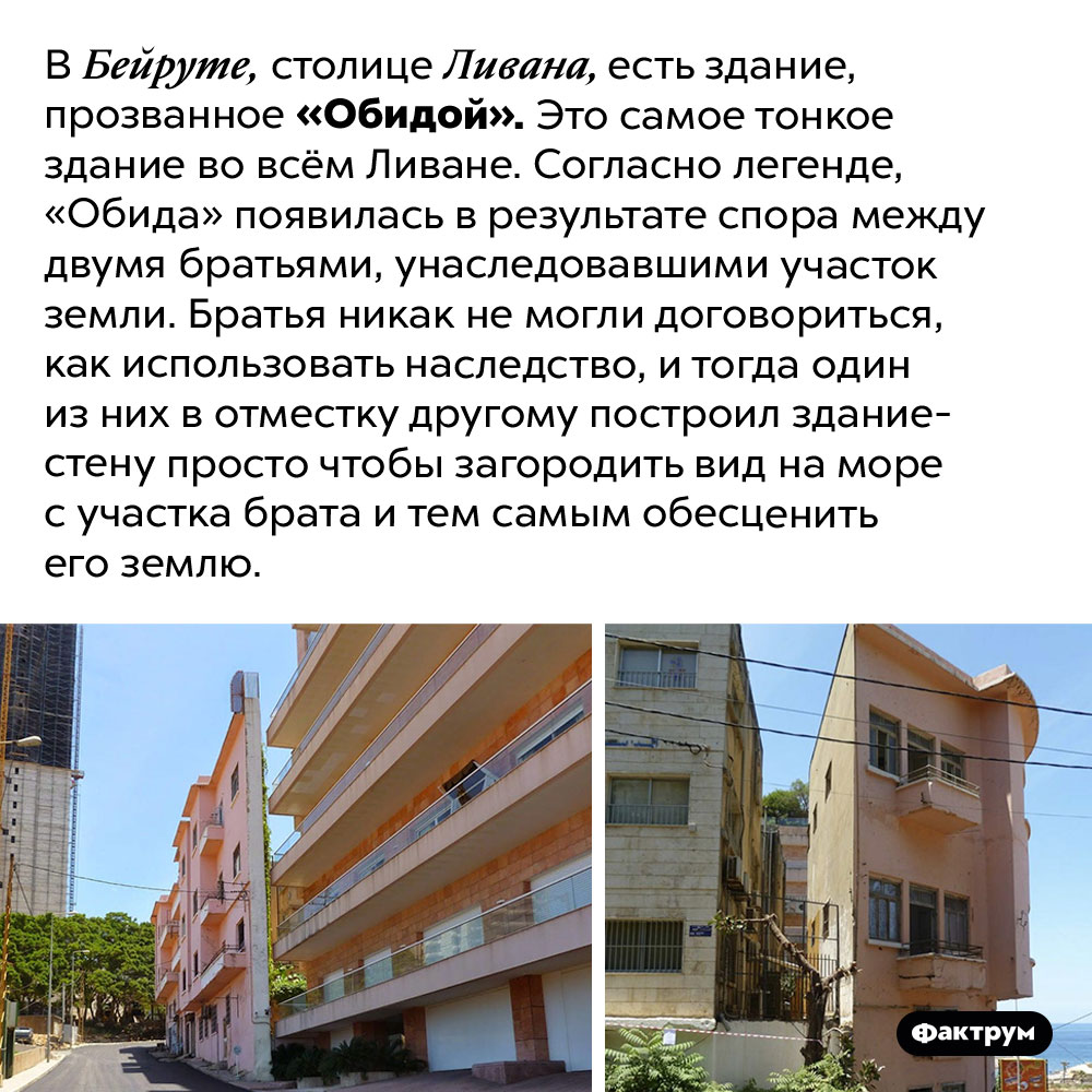 Самое тонкое здание в Ливане было построено из-за обиды. В Бейруте, столице Ливана, есть здание, прозванное «Обидой». Это самое тонкое здание во всём Ливане. Согласно легенде, «Обида» появилась в результате спора между двумя братьями, унаследовавшими участок земли. Братья никак не могли договориться, как использовать наследство, и тогда один из них в отместку другому построил здание-стену просто чтобы загородить вид на море с участка брата и тем самым обесценить его землю.