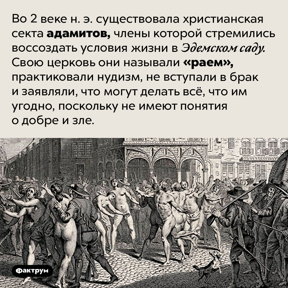 Адамиты пытались жить как в раю. Во 2 веке н. э. существовала христианская секта адамитов, члены которой стремились воссоздать условия жизни в Эдемском саду. Свою церковь они называли «раем», практиковали нудизм, не вступали в брак и заявляли, что могут делать всё, что им угодно, поскольку не имеют понятия о добре и зле.