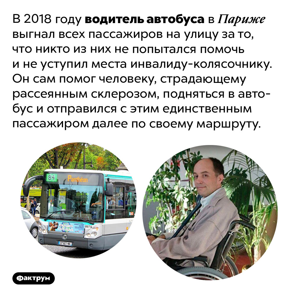 Водитель автобуса в Париже выгнал всех пассажиров, проигнорировавших инвалида. В 2018 году водитель автобуса в Париже выгнал всех пассажиров на улицу за то, что никто из них не попытался помочь и не уступил места инвалиду-колясочнику. Он сам помог человеку, страдающему рассеянным склерозом, подняться в автобус и отправился с этим единственным пассажиром далее по своему маршруту.