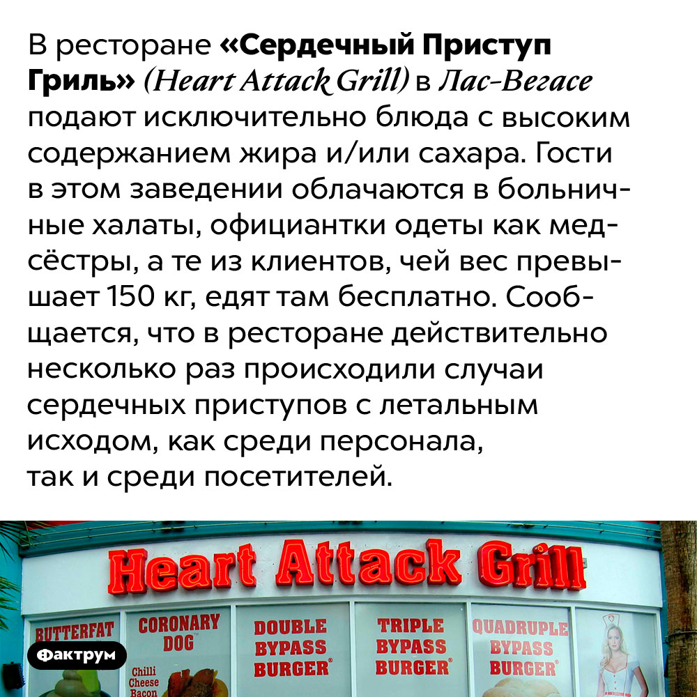 В ресторане «Сердечный Приступ Гриль» подают только самую вредную еду. В ресторане «Сердечный Приступ Гриль» (Heart Attack Grill) в Лас-Вегасе подают исключительно блюда с высоким содержанием жира и/или сахара. Гости в этом заведении облачаются в больничные халаты, официантки одеты как медсёстры, а те из клиентов, чей вес превышает 150 кг, едят там бесплатно. Сообщается, что в ресторане действительно несколько раз происходили случаи сердечных приступов с летальным исходом, как среди персонала, так и среди посетителей.
