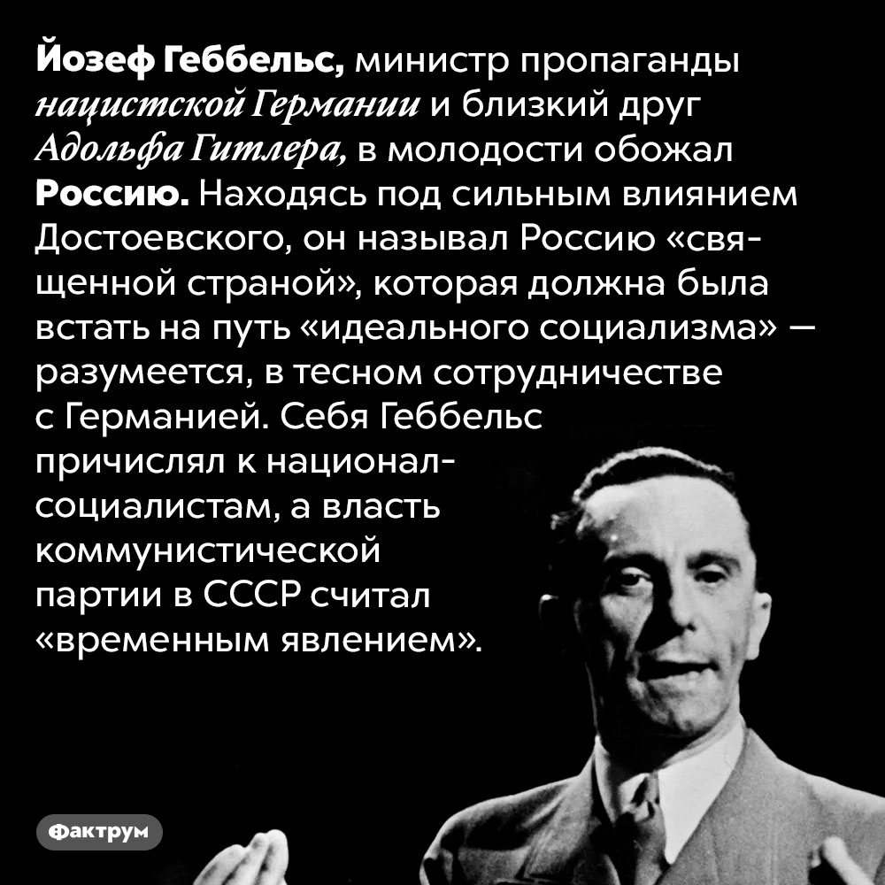 В молодости Геббельс обожал Россию. Йозеф Геббельс, министр пропаганды нацистской Германии и близкий друг Адольфа Гитлера, в молодости обожал Россию. Находясь под сильным влиянием Достоевского, он называл Россию «священной страной», которая должна была встать на путь «идеального социализма» — разумеется, в тесном сотрудничестве с Германией. Себя Геббельс причислял к национал-социалистам, а власть коммунистической партии в СССР считал «временным явлением».