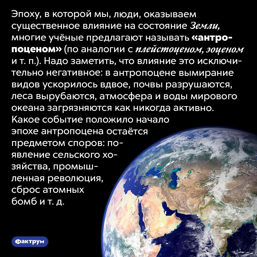 Мы живём в эпоху антропоцена. Эпоху, в которой мы, люди, оказываем существенное влияние на состояние Земли, многие учёные предлагают называть «антропоценом» (по аналогии с плейстоценом, эоценом и т. п.). Надо заметить, что влияние это исключительно негативное: в антропоцене вымирание видов ускорилось вдвое, почвы разрушаются, леса вырубаются, атмосфера и воды мирового океана загрязняются как никогда активно. Какое событие положило начало эпохе антропоцена остаётся предметом споров: появление сельского хозяйства, промышленная революция, сброс атомных бомб и т. д.