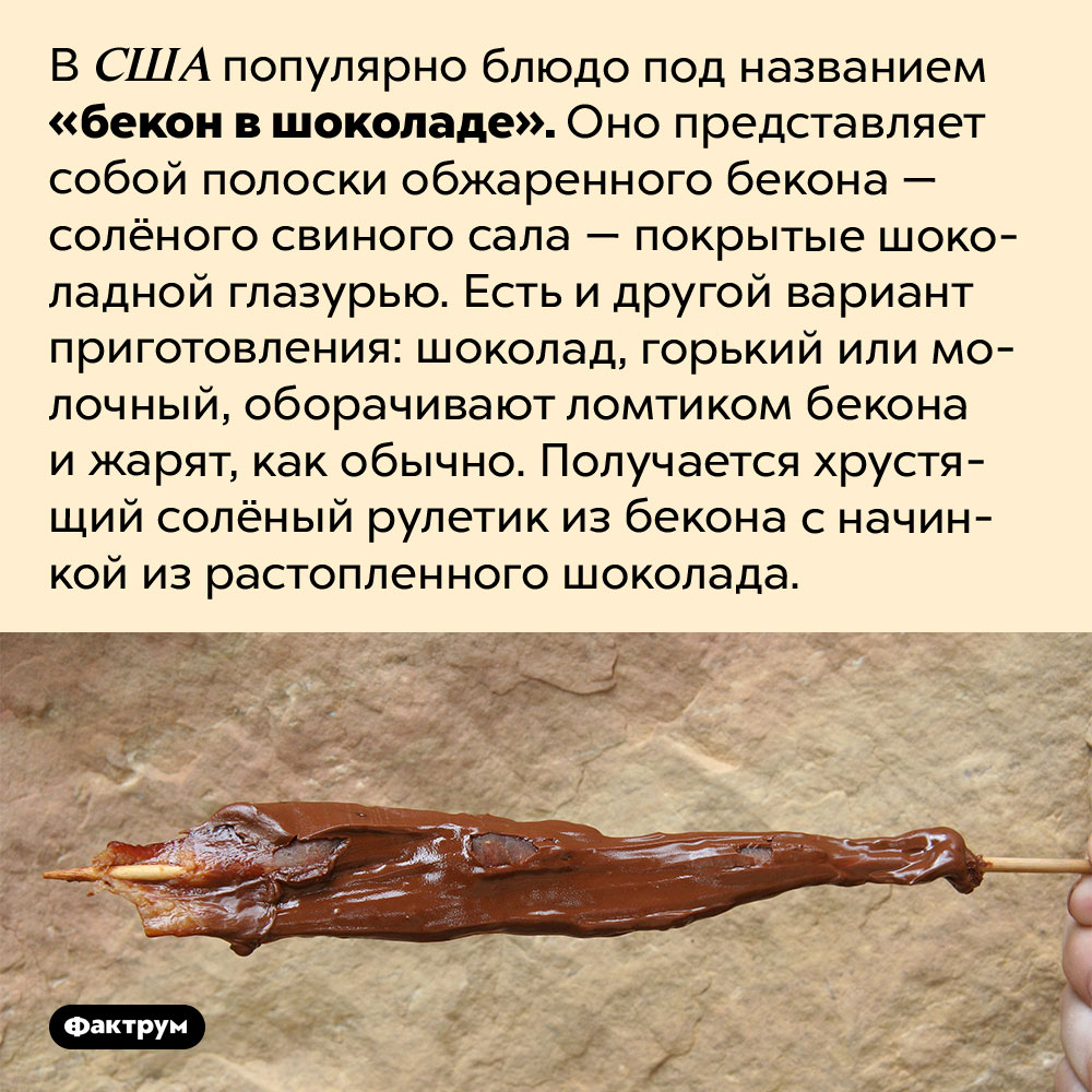 Бекон в шоколаде — популярное в Америке лакомство. В США популярно блюдо под названием «бекон в шоколаде». Оно представляет собой полоски обжаренного бекона — солёного свиного сала — покрытые шоколадной глазурью. Есть и другой вариант приготовления: шоколад, горький или молочный, оборачивают ломтиком бекона и жарят, как обычно. Получается хрустящий солёный рулетик из бекона с начинкой из растопленного шоколада.
