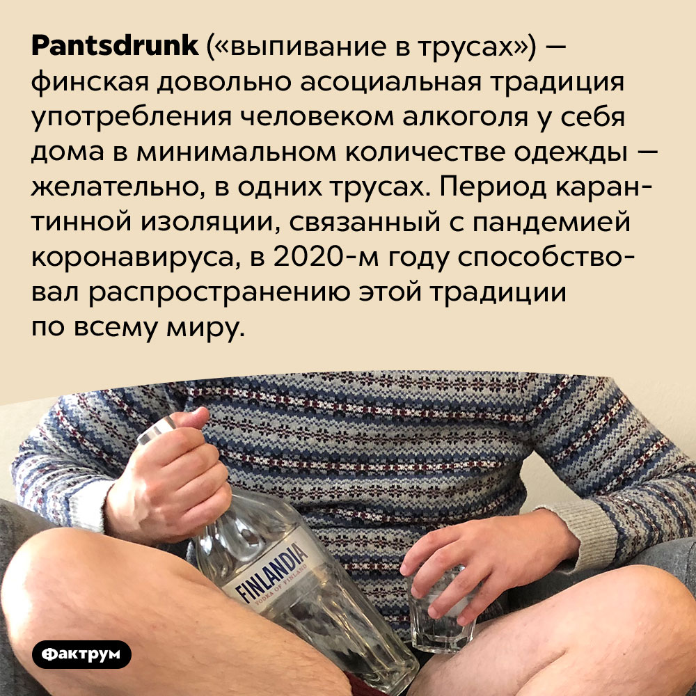 Финская асоциальная традиция «выпивание в трусах». <em>Pantsdrunk</em> («выпивание в трусах») — финская довольно асоциальная традиция употребления человеком алкоголя у себя дома в минимальном количестве одежды — желательно, в одних трусах. Период карантинной изоляции, связанный с пандемией коронавируса, в 2020-м году способствовал распространению этой традиции по всему миру.