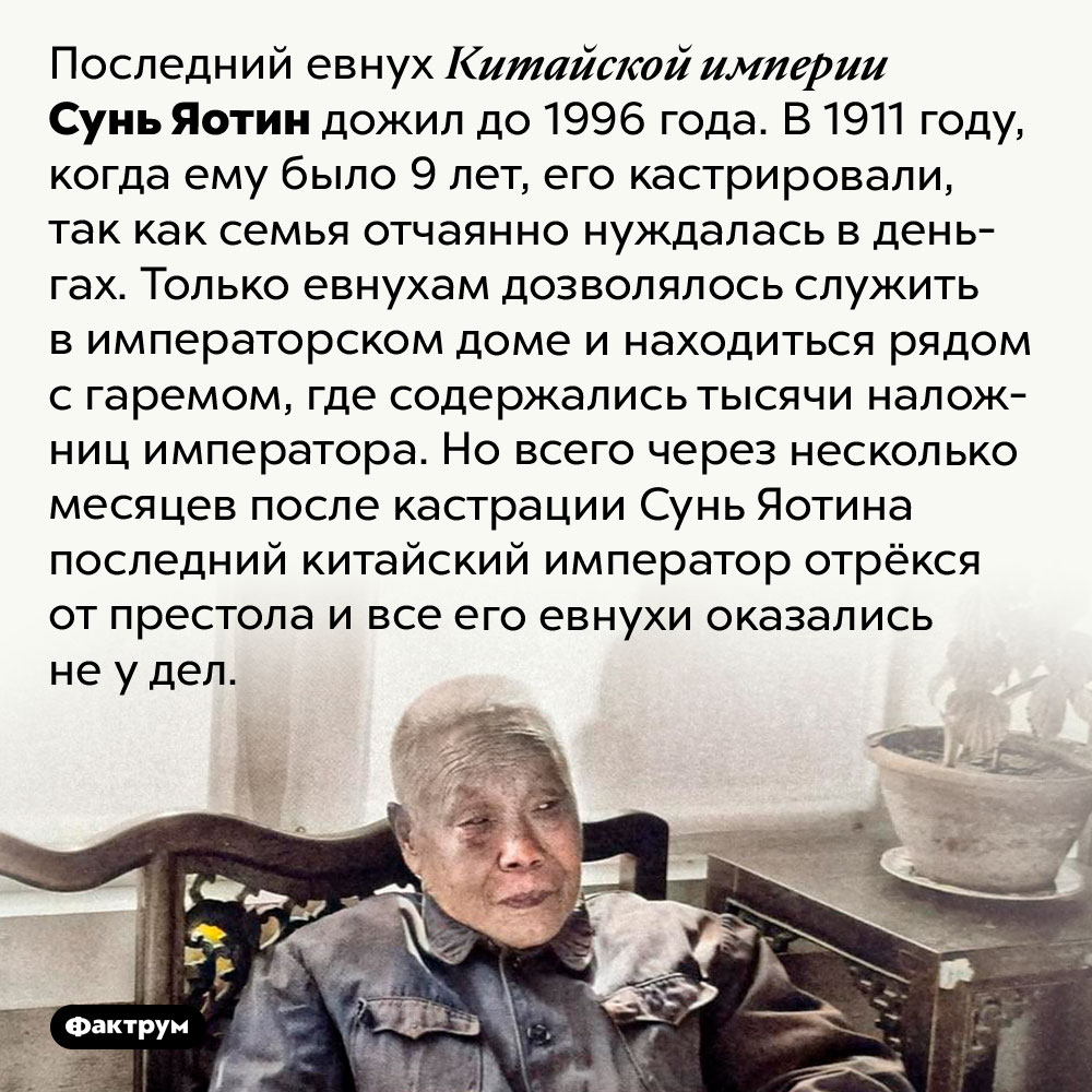 Последний евнух Китайской империи дожил до 1996 года. Последний евнух Китайской империи Сунь Яотин дожил до 1996 года. В 1911 году, когда ему было 9 лет, его кастрировали, так как семья отчаянно нуждалась в деньгах. Только евнухам дозволялось служить в императорском доме и находиться рядом с гаремом, где содержались тысячи наложниц императора. Но всего через несколько месяцев после кастрации Сунь Яотина последний китайский император отрёкся от престола и все его евнухи оказались не у дел.