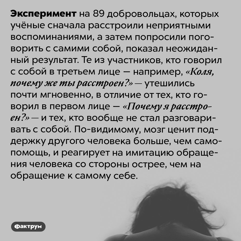 Как поддержать себя. Эксперимент на 89 добровольцах, которых учёные сначала расстроили неприятными воспоминаниями, а затем попросили поговорить с самими собой, показал неожиданный результат. Те из участников, кто говорил с собой в третьем лице — например, «Коля, почему же ты расстроен?» — утешились почти мгновенно, в отличие от тех, кто говорил в первом лице — «Почему я расстроен?» — и тех, кто вообще не стал разговаривать с собой. По-видимому, мозг ценит поддержку другого человека больше, чем самопомощь, и реагирует на имитацию обращения человека со стороны острее, чем на обращение к самому себе.