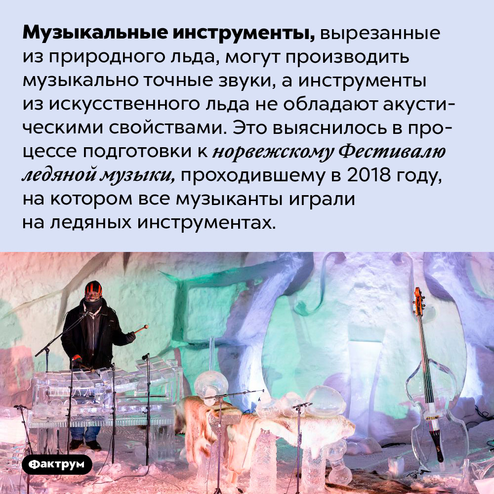 На музыкальных инструментах из природного льда можно играть, а из искусственного — нет. Музыкальные инструменты, вырезанные из природного льда, могут производить музыкально точные звуки, а инструменты из искусственного льда не обладают акустическими свойствами. Это выяснилось в процессе подготовки к норвежскому Фестивалю ледяной музыки, проходившему в 2018 году, на котором все музыканты играли на ледяных инструментах.
