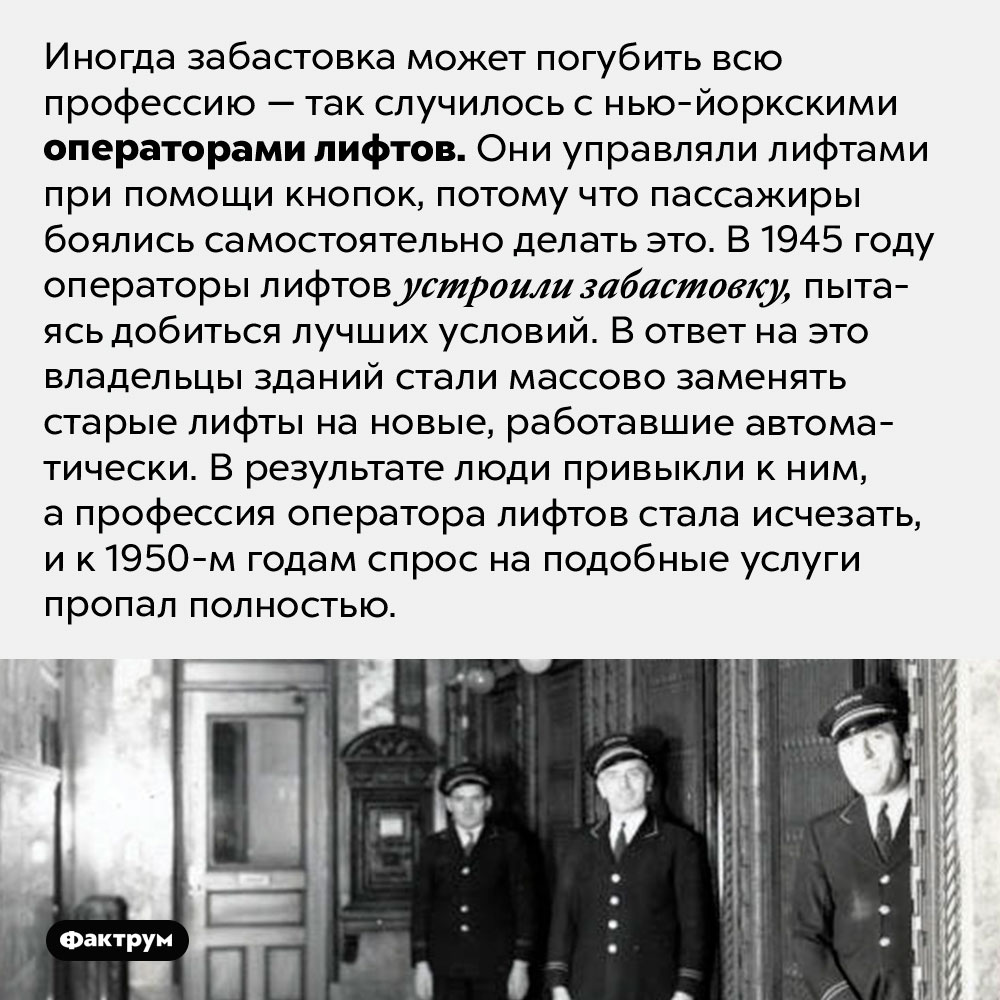 Забастовка погубила профессию оператора лифтов. Иногда забастовка может погубить всю профессию — так случилось с нью-йоркскими операторами лифтов. Они управляли лифтами при помощи кнопок, потому что пассажиры боялись самостоятельно делать это. В 1945 году операторы лифтов устроили забастовку, пытаясь добиться лучших условий. В ответ на это владельцы зданий стали массово заменять старые лифты на новые, работавшие автоматически. В результате люди привыкли к ним, а профессия оператора лифтов стала исчезать, и к 1950-м годам спрос на подобные услуги пропал полностью.