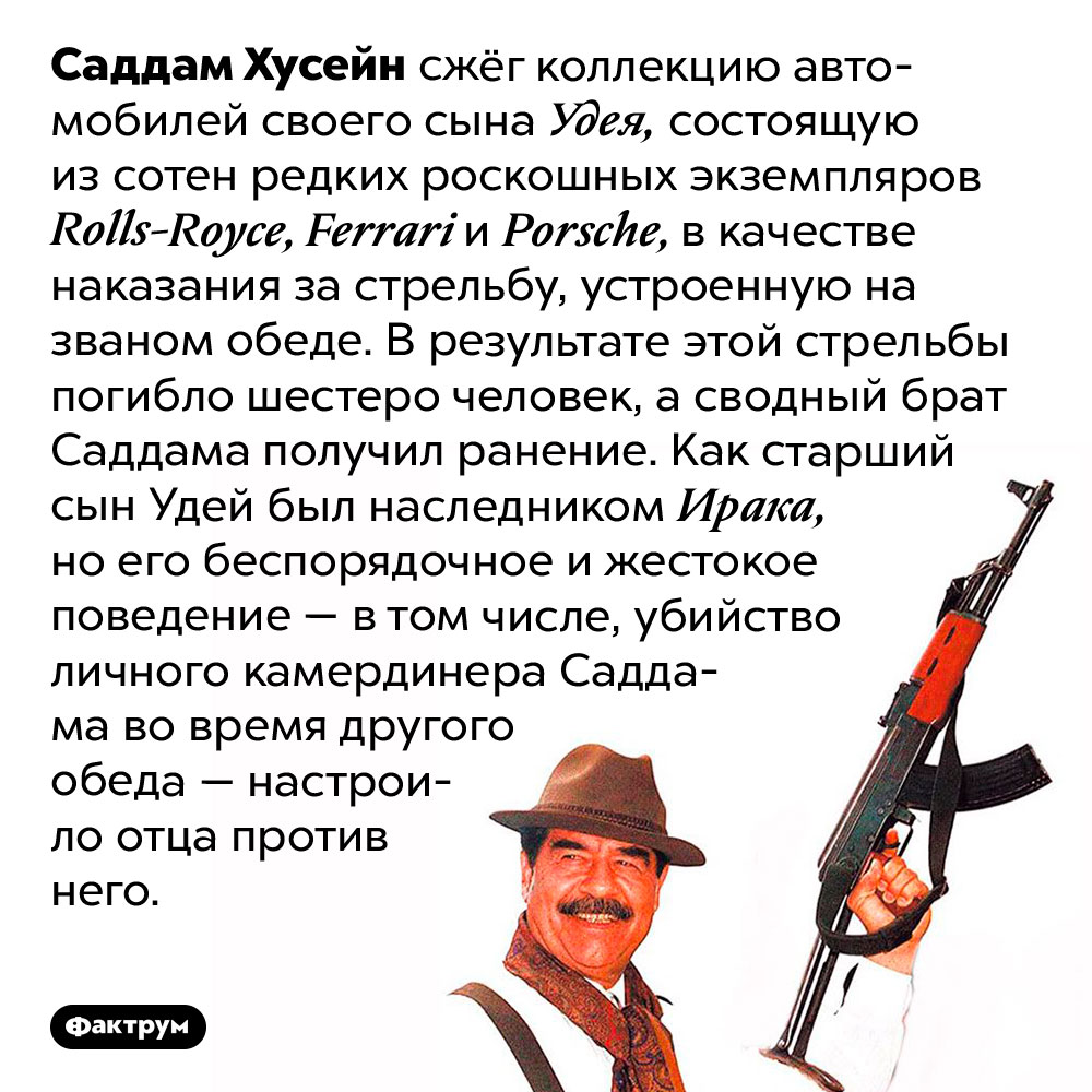 За что Саддам Хусейн сжёг коллекцию роскошных автомобилей своего сына. Саддам Хусейн сжёг коллекцию автомобилей своего сына Удея, состоящую из сотен редких роскошных экземпляров Rolls-Royce, Ferrari и Porsche, в качестве наказания за стрельбу, устроенную на званом обеде. В результате этой стрельбы погибло шестеро человек, а сводный брат Саддама получил ранение. Как старший сын Удей был наследником Ирака, но его беспорядочное и жестокое поведение — в том числе, убийство личного камердинера Саддама во время другого обеда — настроило отца против него.