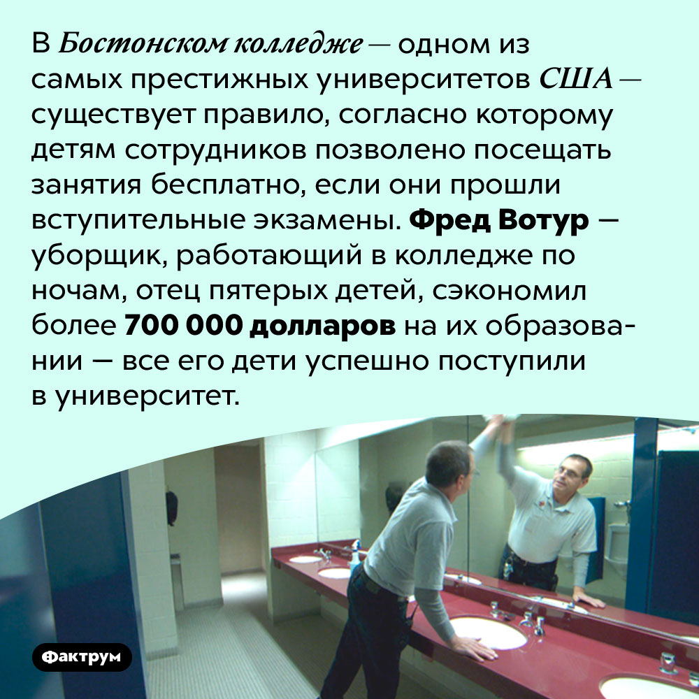 Как сэкономить 700 000 долларов на образовании своих детей. В Бостонском колледже — одном из самых престижных университетов США — существует правило, согласно которому детям сотрудников позволено посещать занятия бесплатно, если они прошли вступительные экзамены. Фред Вотур — уборщик, работающий в колледже по ночам, отец пятерых детей, сэкономил более 700 000 долларов на их образовании — все его дети успешно поступили в университет.