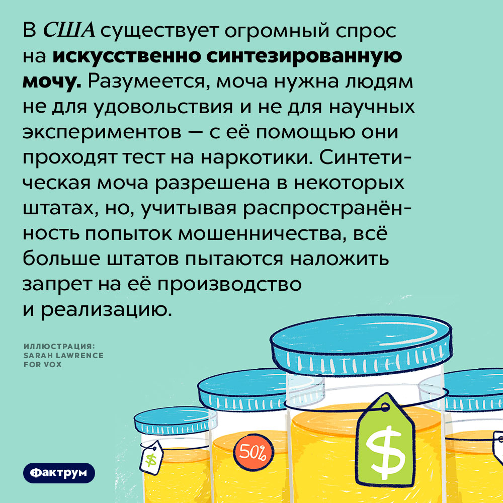 Странный продукт, на который в США большой спрос. В США существует огромный спрос на искусственно синтезированную мочу. Разумеется, моча нужна людям не для удовольствия и не для научных экспериментов — с её помощью они проходят тест на наркотики. Синтетическая моча разрешена в некоторых штатах, но, учитывая распространённость попыток мошенничества, всё больше штатов пытаются наложить запрет на её производство и реализацию.