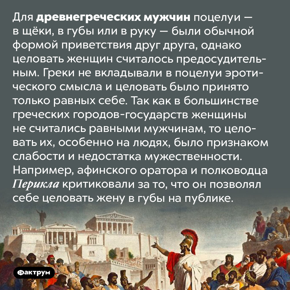 Древнегреческие мужчины целовали только мужчин. Для древнегреческих мужчин поцелуи — в щёки, в губы или в руку — были обычной формой приветствия друг друга, однако целовать женщин считалось предосудительным. Греки не вкладывали в поцелуи эротического смысла и целовать было принято только равных себе. Так как в большинстве греческих городов-государств женщины не считались равными мужчинам, то целовать их, особенно на людях, было признаком слабости и недостатка мужественности. Например, афинского оратора и полководца Перикла критиковали за то, что он позволял себе целовать жену в губы на публике.