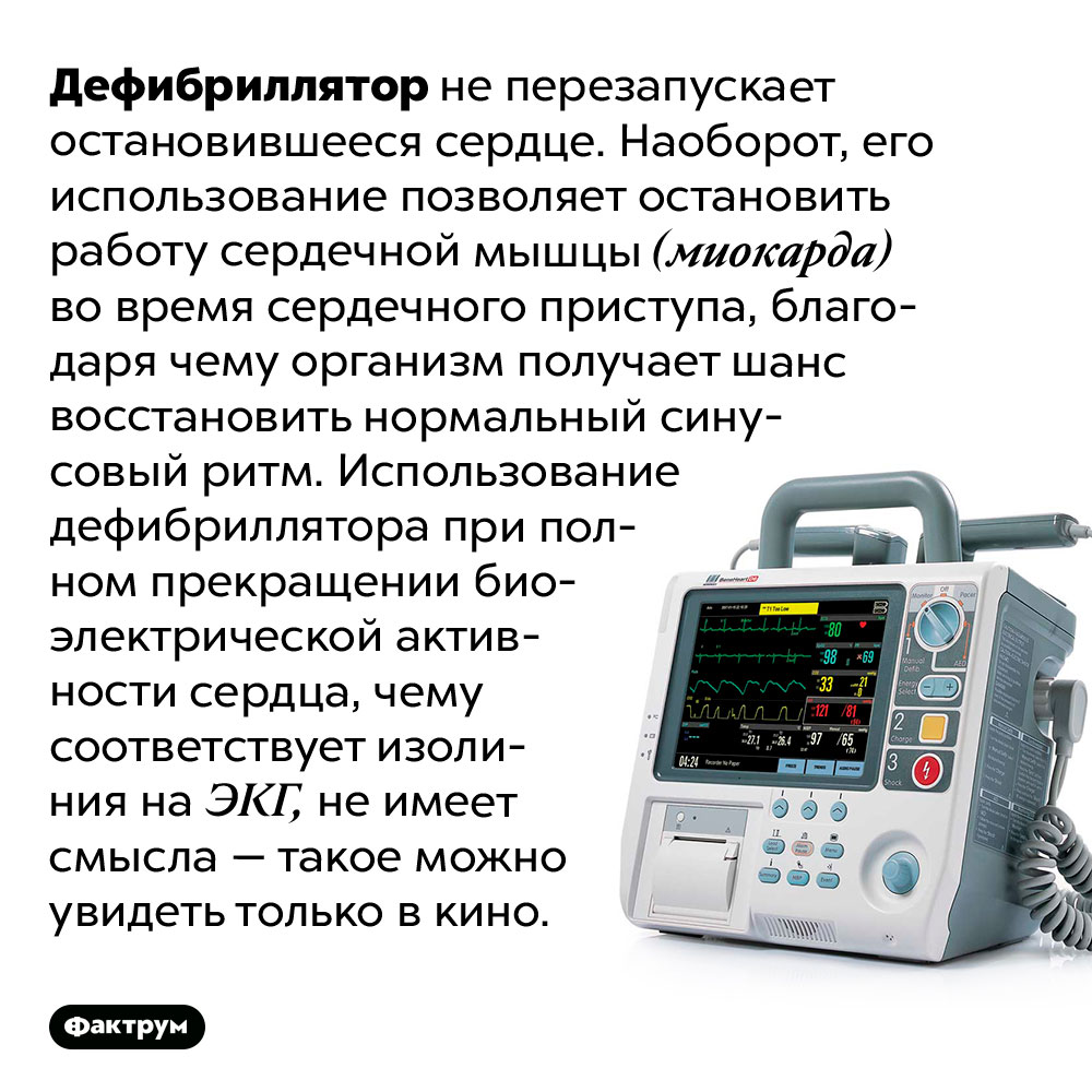 Дефибриллятор не может запустить остановившееся сердце. Дефибриллятор не перезапускает остановившееся сердце. Наоборот, его использование позволяет остановить работу сердечной мышцы (миокарда) во время сердечного приступа, благодаря чему организм получает шанс восстановить нормальный синусовый ритм. Использование дефибриллятора при полном прекращении биоэлектрической активности сердца, чему соответствует изолиния на ЭКГ, не имеет смысла — такое можно увидеть только в кино.