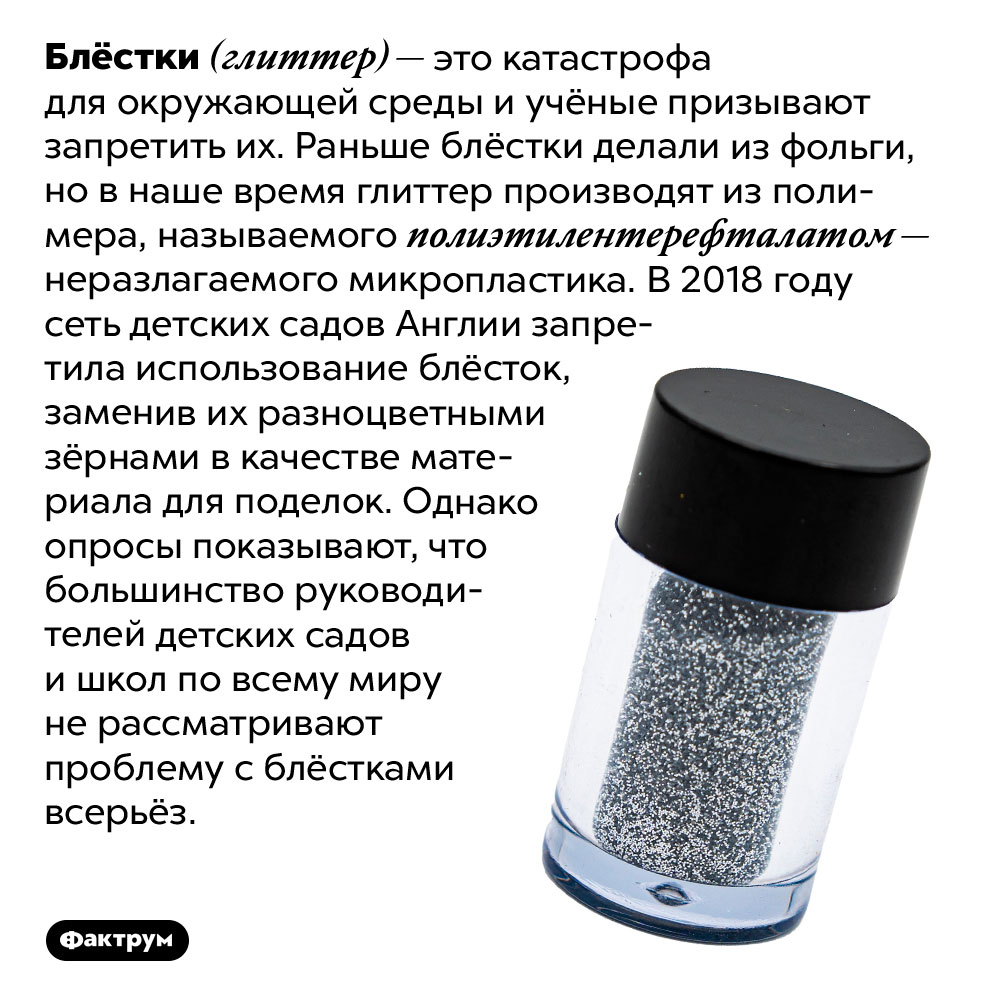 Блёстки (глиттер) разрушают окружающую среду. Блёстки (глиттер) — это катастрофа для окружающей среды и учёные призывают запретить их. Раньше блёстки делали из фольги, но в наше время глиттер производят из полимера, называемого полиэтилентерефталатом — неразлагаемого микропластика. В 2018 году сеть детских садов Англии запретила использование блёсток, заменив их разноцветными зёрнами в качестве материала для поделок. Однако опросы показывают, что большинство руководителей детских садов и школ по всему миру не рассматривают проблему с блёстками всерьёз.
