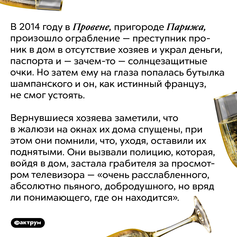 Почему не стоит пить шампанское во время ограбления. В 2014 году в Провене, пригороде Парижа, произошло ограбление — преступник проник в дом в отсутствие хозяев и украл деньги, паспорта и — зачем-то — солнцезащитные очки. Но затем ему на глаза попалась бутылка шампанского и он, как истинный француз, не смог устоять.
Вернувшиеся хозяева заметили, что в жалюзи на окнах их дома спущены, при этом они помнили, что, уходя, оставили их поднятыми. Они вызвали полицию, которая, войдя в дом, застала грабителя за просмотром телевизора — «очень расслабленного, абсолютно пьяного, добродушного, но вряд ли понимающего, где он находится».