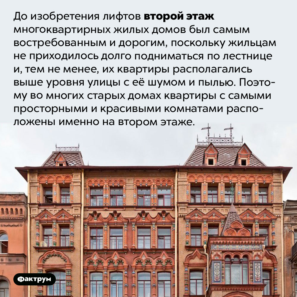 Второй — самый элитный этаж старых домов. До изобретения лифтов второй этаж многоквартирных жилых домов был самым востребованным и дорогим, поскольку жильцам не приходилось долго подниматься по лестнице и, тем не менее, их квартиры располагались выше уровня улицы с её шумом и пылью. Поэтому во многих старых домах квартиры с самыми просторными и красивыми комнатами расположены именно на втором этаже.