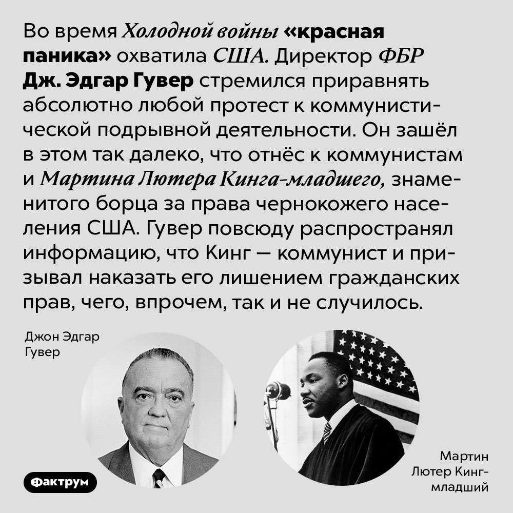 Во время Холодной войны «красная паника» в США доходила до абсурда. Во время Холодной войны «красная паника» охватила США. Директор ФБР Дж. Эдгар Гувер стремился приравнять абсолютно любой протест к коммунистической подрывной деятельности. Он зашёл в этом так далеко, что отнёс к коммунистам и Мартина Лютера Кинга-младшего, знаменитого борца за права чернокожего населения США. Гувер повсюду распространял информацию, что Кинг — коммунист и призывал наказать его лишением гражданских прав, чего, впрочем, так и не случилось.