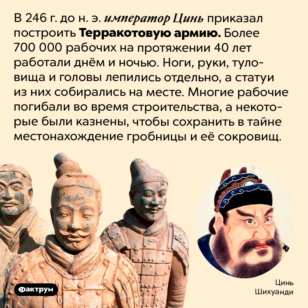 В постройке гробницы Цинь Шихуанди и Терракотовой армии участвовало более 700 000 рабочих. В 246 г. до н. э. император Цинь приказал построить Терракотовую армию. Более 700 000 рабочих на протяжении 40 лет работали днём ​​и ночью. Ноги, руки, туловища и головы лепились отдельно, а статуи из них собирались на месте. Многие рабочие погибали во время строительства, а некоторые были казнены, чтобы сохранить в тайне местонахождение гробницы и её сокровищ.