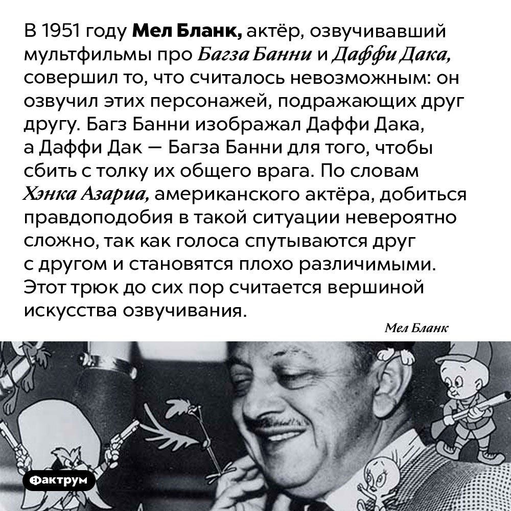 Невероятный трюк в искусстве озвучивания мультфильмов. В 1951 году Мел Бланк, актёр, озвучивавший мультфильмы про Багза Банни и Даффи Дака, совершил то, что считалось невозможным: он озвучил этих персонажей, подражающих друг другу. Багз Банни изображал Даффи Дака, а Даффи Дак — Багза Банни для того, чтобы сбить с толку их общего врага. По словам Хэнка Азариа, американского актёра, добиться правдоподобия в такой ситуации невероятно сложно, так как голоса спутываются друг с другом и становятся плохо различимыми. Этот трюк до сих пор считается вершиной искусства озвучивания.