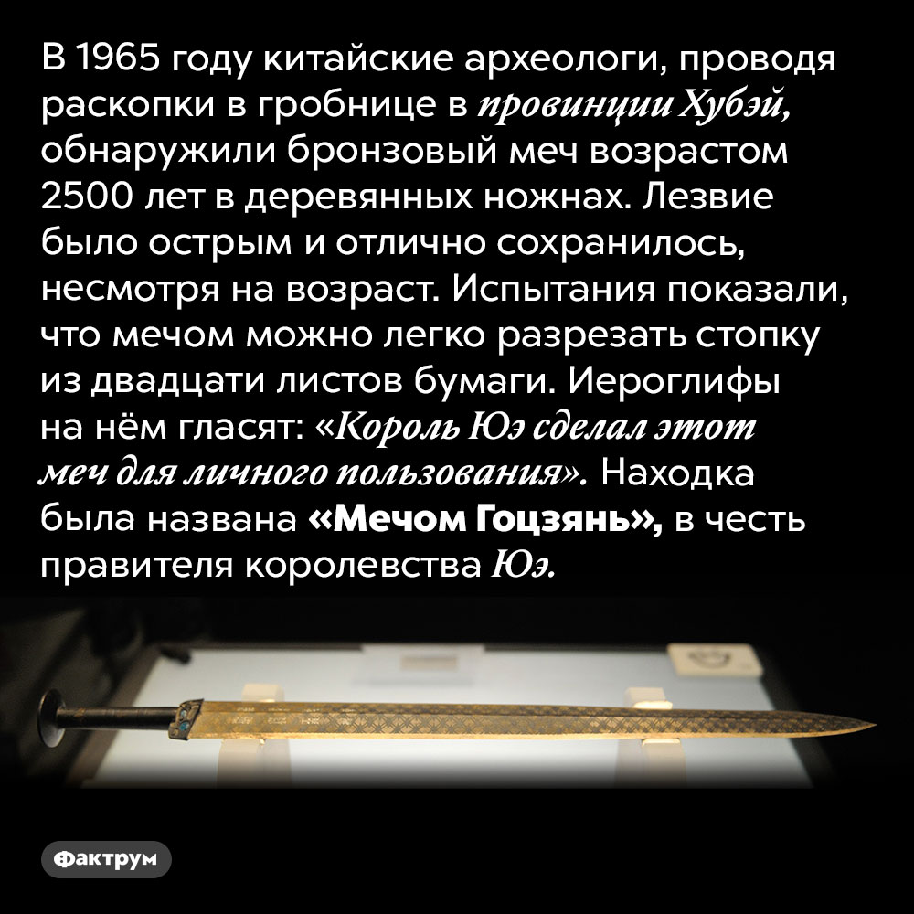 Китайский меч возрастом 2500 лет. В 1965 году китайские археологи, проводя раскопки в гробнице в провинции Хубэй, обнаружили бронзовый меч возрастом 2500 лет в деревянных ножнах. Лезвие было острым и отлично сохранилось, несмотря на возраст. Испытания показали, что мечом можно легко разрезать стопку из двадцати листов бумаги. Иероглифы на нём гласят: «Король Юэ сделал этот меч для личного пользования». Находка была названа «Мечом Гоцзянь», в честь правителя королевства Юэ.