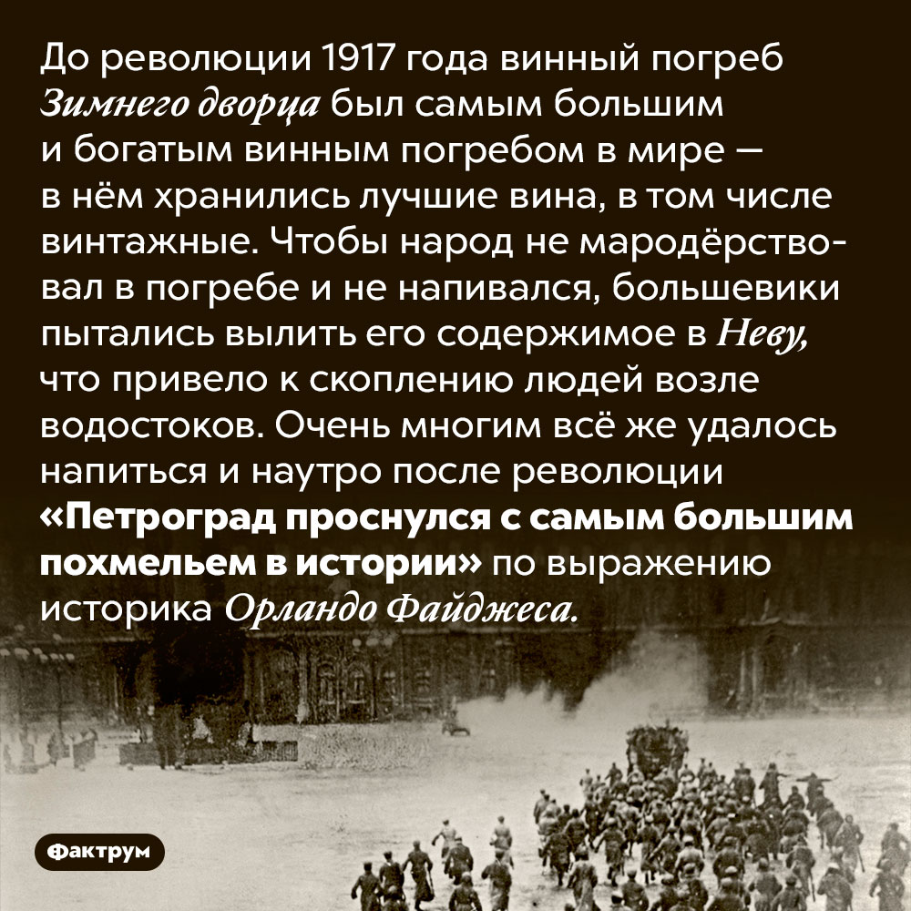 Самое большое похмелье в истории. До революции 1917 года винный погреб Зимнего дворца был самым большим и богатым винным погребом в мире — в нём хранились лучшие вина, в том числе винтажные. Чтобы народ не мародёрствовал в погребе и не напивался, большевики пытались вылить его содержимое в Неву, что привело к скоплению людей возле водостоков. Очень многим всё же удалось напиться и наутро после революции «Петроград проснулся с самым большим похмельем в истории» по выражению историка Орландо Файджеса.