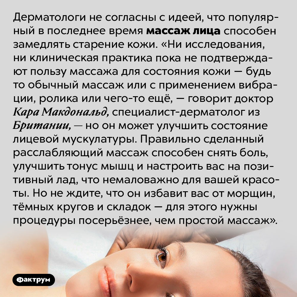 Противовозрастной массаж лица не работает. Дерматологи не согласны с идеей, что популярный в последнее время массаж лица способен замедлять старение кожи. «Ни исследования, ни клиническая практика пока не подтверждают пользу массажа для состояния кожи — будь то обычный массаж или с применением вибрации, ролика или чего-то ещё, — говорит доктор Кара Макдональд, специалист-дерматолог из Британии, — но он может улучшить состояние лицевой мускулатуры. Правильно сделанный расслабляющий массаж способен снять боль, улучшить тонус мышц и настроить вас на позитивный лад, что немаловажно для вашей красоты. Но не ждите, что он избавит вас от морщин, тёмных кругов и складок — для этого нужны процедуры посерьёзнее, чем простой массаж».