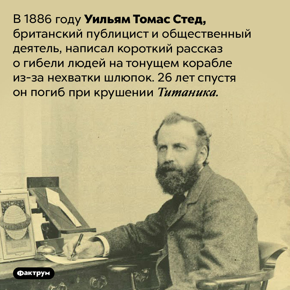 У. Т. Стед «предсказал» свою гибель на Титанике. В 1886 году Уильям Томас Стед, британский публицист и общественный деятель, написал короткий рассказ о гибели людей на тонущем корабле из-за нехватки шлюпок. 26 лет спустя он погиб при крушении Титаника.