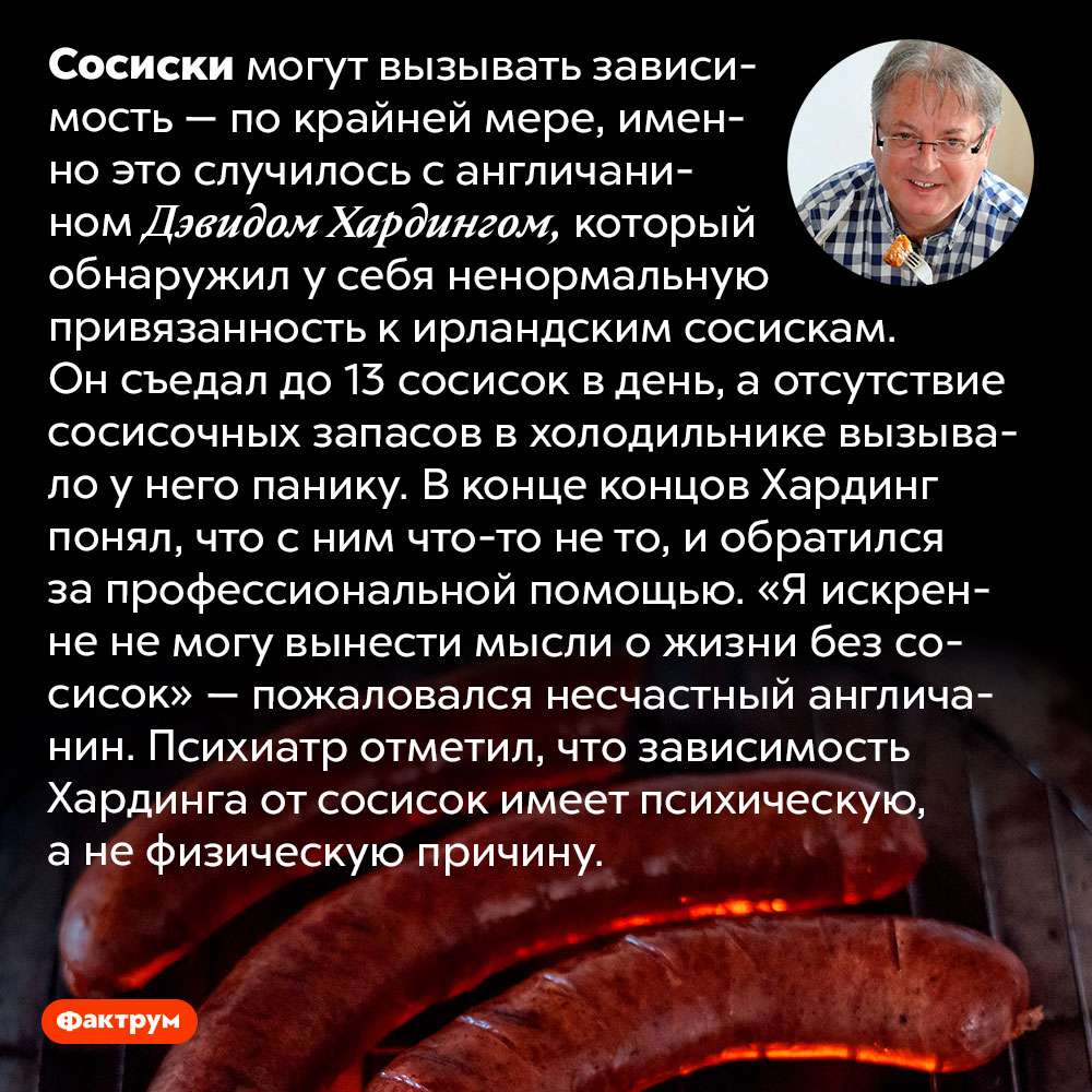 Сосиски могут вызывать зависимость. Сосиски могут вызывать зависимость — по крайней мере, именно это случилось с англичанином Дэвидом Хардингом, который обнаружил у себя ненормальную привязанность к ирландским сосискам. Он съедал до 13 сосисок в день, а отсутствие сосисочных запасов в холодильнике вызывало у него панику. В конце концов Хардинг понял, что с ним что-то не то, и обратился за профессиональной помощью. «Я искренне не могу вынести мысли о жизни без сосисок» — пожаловался несчастный англичанин. Психиатр отметил, что зависимость Хардинга от сосисок имеет психическую, а не физическую причину.